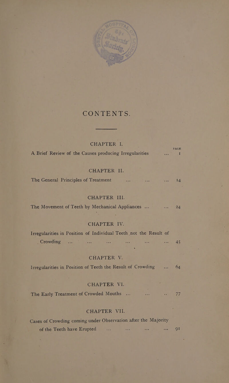 CONTENTS. CHAPTER I. PAGE A Brief Review of the Causes producing Irregularities Bien I CHAPTER II. The General Principles of Treatment ne ay Lae Lee CHAPTER III. The Movement of Teeth by Mechanical Appliances ... Riese CHAPTER IV: Irregularities in Position of Individual Teeth not the Result of RECOWOING itr crn uO ana: is ee eh ee CHAPTER V. Irregularities in Position of Teeth the Result of Crowding eee Oe CHAPTER VI. The Early Treatment of Crowded Mouths ... oe a ui CHAPTER VII. Cases of Crowding coming under Observation after the Majority of the Teeth have Erupted te ers Ree ee OT