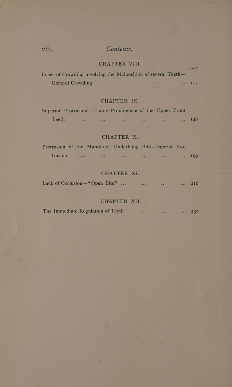 CHAP DER SV IMT. PAGE Cases of Crowding involving the Malposition of several Teeth— General Crowding _... , ie ae pera Ui CHAPTER IX. Superior Protrusion— Undue Prominence of the Upper Front Teeth &lt;0 Ae ss Foe ee cian SEO CHAP LIGCksSs:, Protrusion of the Mandible—Underhung bite—Inferior Pro- trusion Ss — oe set a ee 109 CHAPTER XI. Lack of Occlusion—“ Open Bite” ... as - it) 216 CHAPTER? Xi: The Immediate Regulation of Teeth A Ay e258)