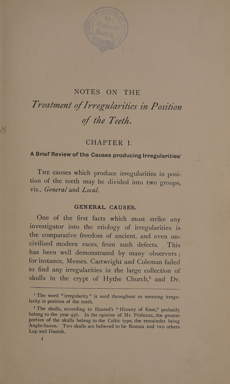 NO oe ON @ leiae lreatment of Irregularities in Posttion of the Teeth. CHAPTER TI, A Brief Review of the Causes producing Irregularities! Tue causes which produce irregularities in posi- tion of the teeth may be divided into two groups, viz., General and Local, GENERAL CAUSES. One of the first facts which must strike any investigator into the etiology of irregularities is the comparative freedom of ancient, and even un- civilised modern races, from such defects. This has been well demonstrated by many observers ; for instance, Messrs. Cartwright and Coleman failed to find any irregularities in the large collection of skulls in the crypt of Hythe Church,? and Dr. ’ The word “irregularity” is used throughout as meaning irregu- larity in position of the teeth. * The skulls, according to Hasted’s “ History of Kent,” probably belong to the year 456. In the opinion of Mr. Prideaux, the greater portion of the skulls belong to the Celtic type, the remainder being Anglo-Saxon. Two skulls are believed to be Roman and two others Lap and Danish.