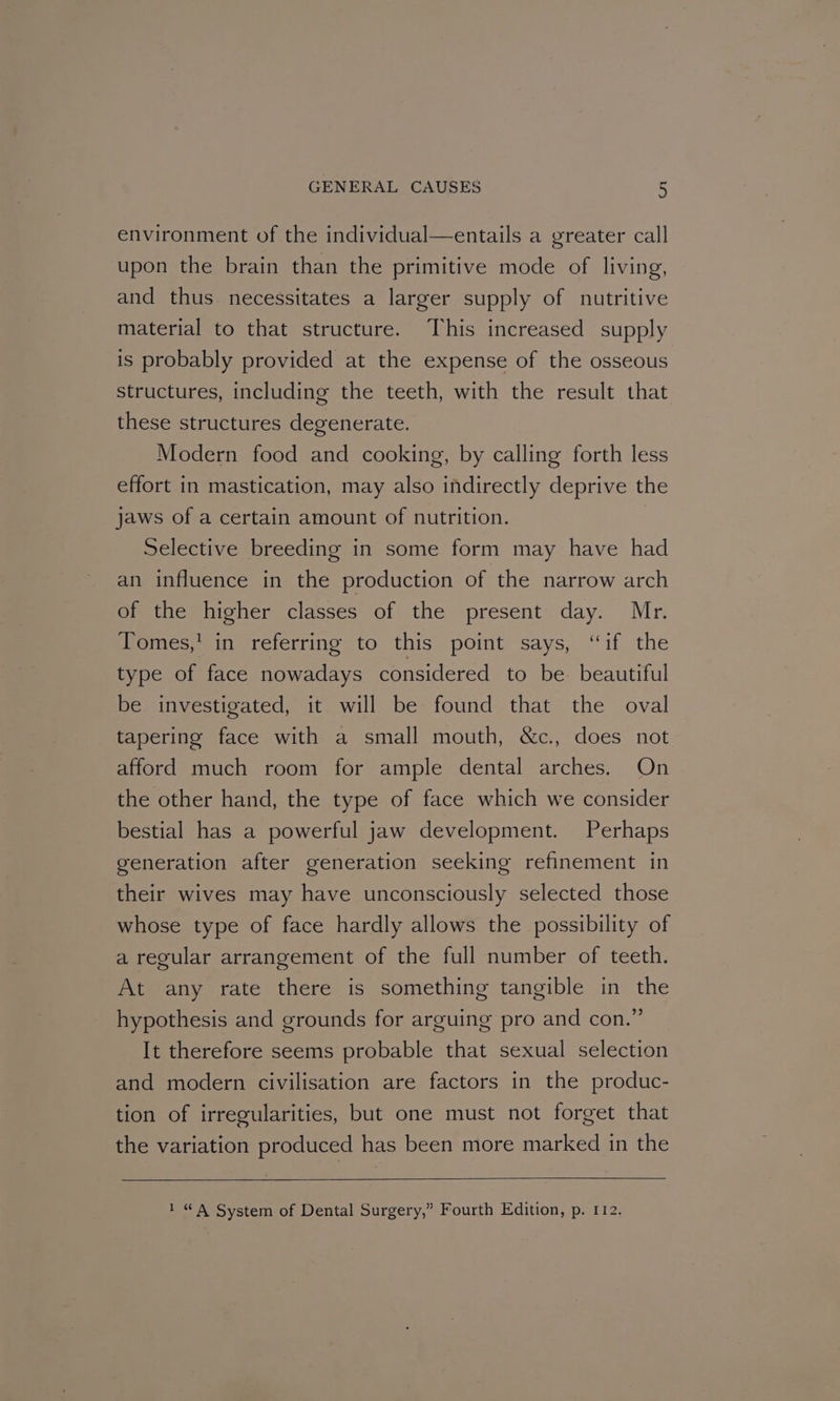 environment of the individual—entails a greater call upon the brain than the primitive mode of living, and thus necessitates a larger supply of nutritive material to that structure. This increased supply is probably provided at the expense of the osseous structures, including the teeth, with the result that these structures degenerate. Modern food and cooking, by calling forth less effort in mastication, may also indirectly deprive the jaws of a certain amount of nutrition. | Selective breeding in some form may have had an influence in the production of the narrow arch of the higher classes of the present day. Mr. ‘Fomes,* in referring to this. point says, “if the type of face nowadays considered to be. beautiful be investigated, it will be found that the oval tapering face with a small mouth, &c., does not afford much room for ample dental arches. On the other hand, the type of face which we consider bestial has a powerful jaw development. Perhaps generation after generation seeking refinement in their wives may have unconsciously selected those whose type of face hardly allows the possibility of a regular arrangement of the full number of teeth. At any rate there is something tangible in the hypothesis and grounds for arguing pro and con.” It therefore seems probable that sexual selection and modern civilisation are factors in the produc- tion of irregularities, but one must not forget that the variation produced has been more marked in the 1 “A System of Dental Surgery,” Fourth Edition, p. 112.
