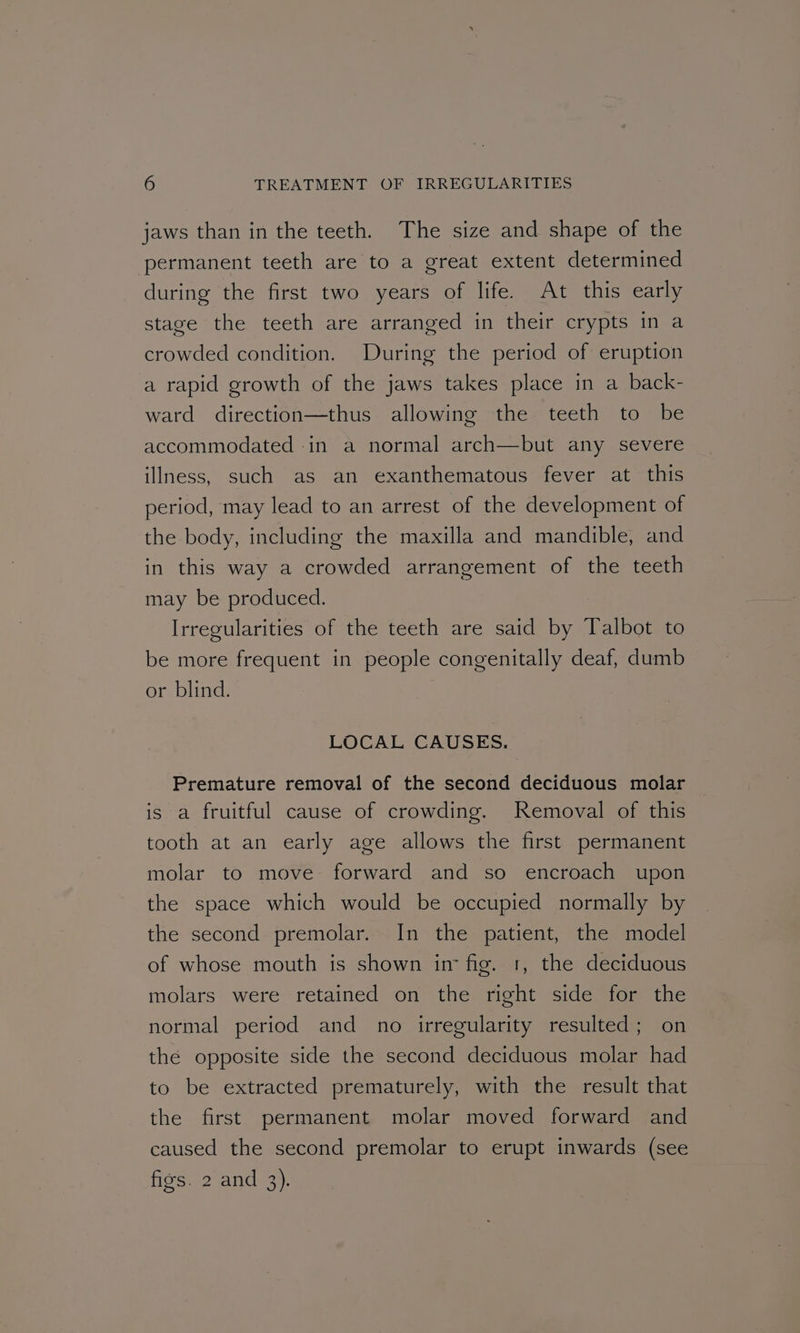 jaws than in the teeth. The size and shape of the permanent teeth are to a great extent determined during the first two years of life. At this early stage the teeth are arranged in their crypts in a crowded condition. During the period of eruption a rapid growth of the jaws takes place in a back- ward direction—thus allowing the teeth to be accommodated in a normal arch—but any severe illness, such as an exanthematous fever at this period, may lead to an arrest of the development of the body, including the maxilla and mandible, and in this way a crowded arrangement of the teeth may be produced. Irregularities of the teeth are said by Talbot to be more frequent in people congenitally deaf, dumb or blind. LOCAL CAUSES. Premature removal of the second deciduous molar is a fruitful cause of crowding. Removal of this tooth at an early age allows the first permanent molar to move forward and so encroach upon the space which would be occupied normally by the second premolar. In the patient, the model of whose mouth is shown im fig. 1, the deciduous molars were retained on the right side for the normal period and no irregularity resulted; on the opposite side the second deciduous molar had to be extracted prematurely, with the result that the first permanent molar moved forward and caused the second premolar to erupt inwards (see figs. 2 and 3).