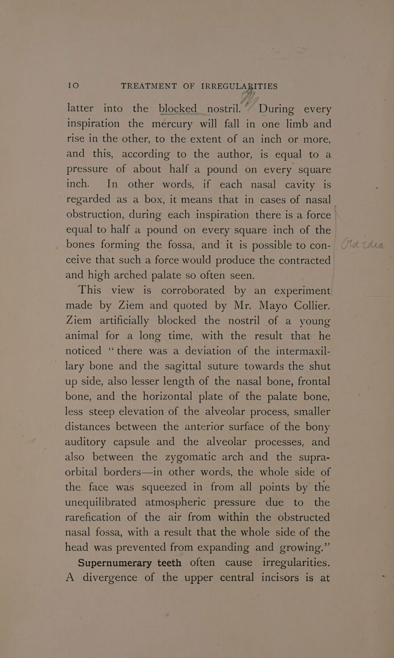 A we d latter into the blocked nostril.” During every inspiration the mercury will fall in one limb and rise in the other, to the extent of an inch or more, and this, according to the author, is equal to a pressure of about half a pound on every square inch. In other words, if each nasal cavity is regarded as a box, it means that in cases of nasal obstruction, during each inspiration there is a force | equal to half a pound on every square inch of the bones forming the fossa, and it is possible to con- ceive that such a force would produce the contracted and high arched palate so often seen. This view is corroborated by an experiment made by Ziem and quoted by Mr. Mayo Collier. Ziem artificially blocked the nostril of a young animal for a long time, with the result that he noticed ‘there was a deviation of the intermaxil- lary bone and the sagittal suture towards the shut up side, also lesser length of the nasal bone, frontal bone, and the horizontal plate of the palate bone, less steep elevation of the alveolar process, smaller distances between the anterior surface of the bony auditory capsule and the alveolar processes, and also between the zygomatic arch and the supra- orbital borders—in other words, the whole side of the face was squeezed in from all points by the unequilibrated atmospheric pressure due to the rarefication of the air from within the obstructed nasal fossa, with a result that the whole side of the head was prevented from expanding and growing.” Supernumerary teeth often cause irregularities. A divergence of the upper central incisors is at