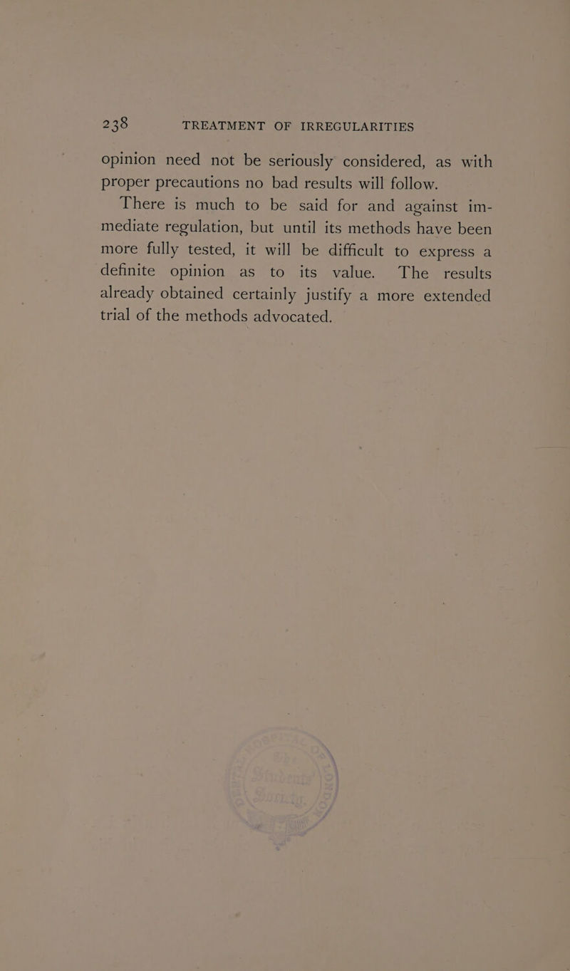 opinion need not be seriously considered, as with proper precautions no bad results will follow. There is much to be said for and against im- mediate regulation, but until its methods have been more fully tested, it will be difficult to express a definite opinion as to its value. The _ results already obtained certainly justify a more extended trial of the methods advocated.