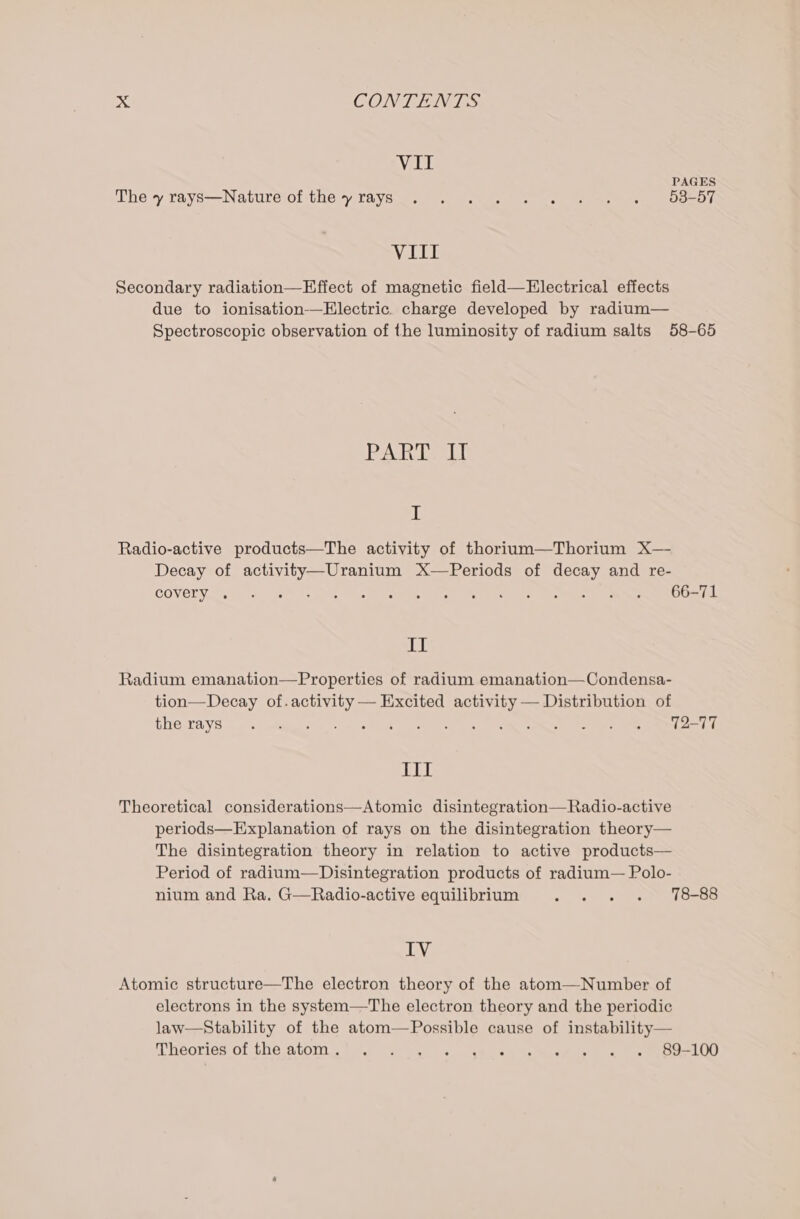 VII PAGES The y reays—Naturé of the yrays_. . . . . . - +. « od -d7 VIII Secondary radiation—Effect of magnetic field—FElectrical effects due to ionisation--Electric. charge developed by radium— Spectroscopic observation of the luminosity of radium salts 58-65 Ash Lael I Radio-active products—The activity of thorium—Thorium X— Decay of activity—Uranium X-—Periods of decay and re- COVEDN SS, &lt;¢ vat die Wise Waweeee ee Se Cea oar es IL iil Radium emanation—Properties of radium emanation—Condensa- tion—Decay of.activity — Excited activity — Distribution of Ce ht: ae a oe are ese s oe Mn w ees Se a) ere JOE Theoretical considerations—Atomic disintegration—Radio-active periods—Explanation of rays on the disintegration theory— The disintegration theory in relation to active products— Period of radium—Disintegration products of radium— Polo- nium and Ra. G—Radio-active equilibrium . . . . 78-88 IV Atomic structure—The electron theory of the atom—Number of electrons in the system—The electron theory and the periodic law—Stability of the atom—Possible cause of instability— Mhéories Of thé atoms) V0 bys sven ok Ee asi ste coe MED