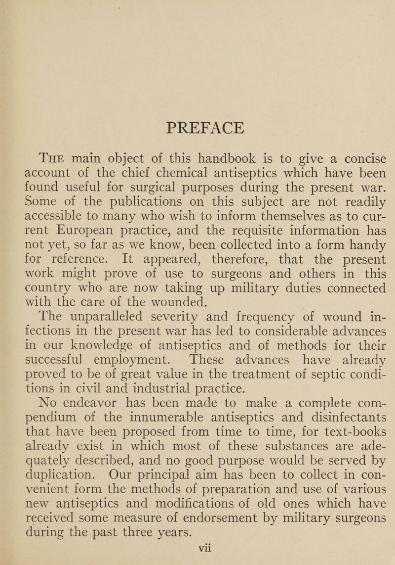 PREFACE THE main object of this handbook is to give a concise account of the chief chemical antiseptics which have been found useful for surgical purposes during the present war. Some of the publications on this subject are not readily accessible to many who wish to inform themselves as to cur- rent European practice, and the requisite information has not yet, so far as we know, been collected into a form handy for reference. It appeared, therefore, that the present work might prove of use to surgeons and others in this country who are now taking up military duties connected with the care of the wounded. The unparalleled severity and frequency of wound in- fections in the present war has led to considerable advances in our knowledge of antiseptics and of methods for their successful employment. These advances have already proved to be of great value in the treatment of septic condi- tions in civil and industrial practice. No endeavor has been made to make a complete com- pendium of the innumerable antiseptics and disinfectants that have been proposed from time to time, for text-books already exist in which most of these substances are ade- quately described, and no good purpose would be served by duplication. Our principal aim has been to collect in con- venient form the methods of preparation and use of various new antiseptics and modifications of old ones which have received some measure of endorsement by military surgeons during the past three years. Vil