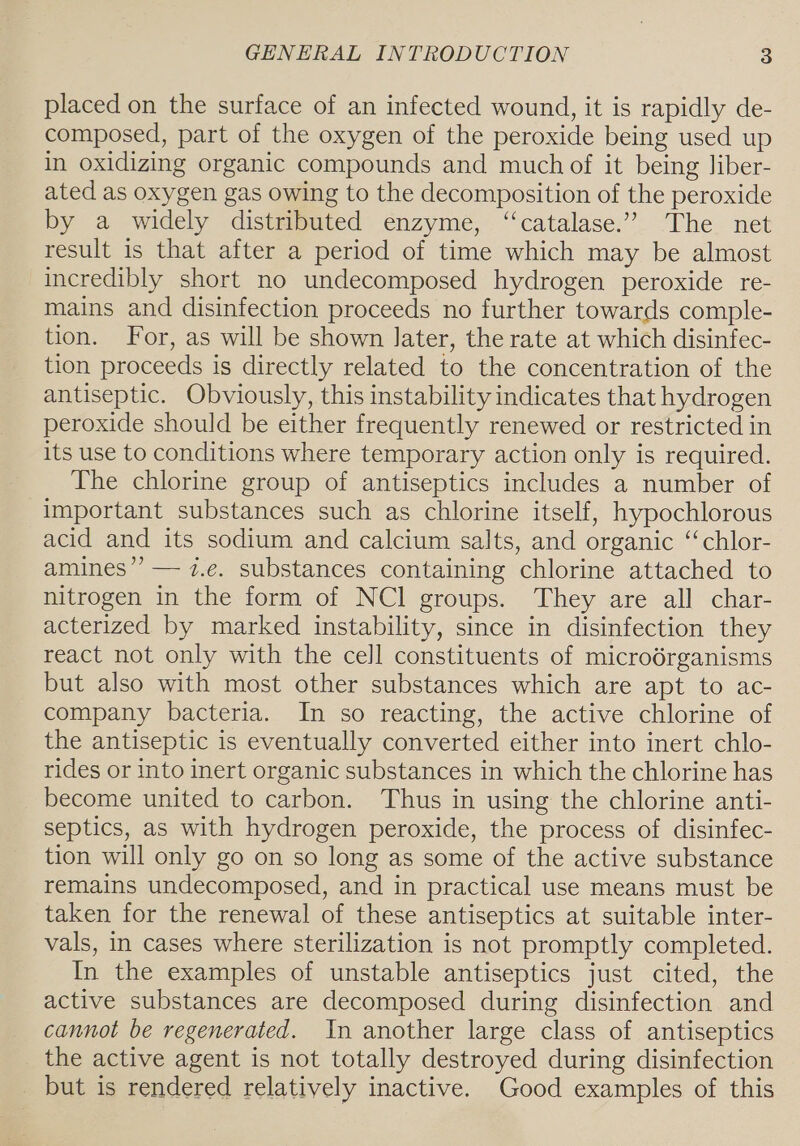 placed on the surface of an infected wound, it is rapidly de- composed, part of the oxygen of the peroxide being used up in oxidizing organic compounds and much of it being Jiber- ated as oxygen gas owing to the decomposition of the peroxide by a widely distributed enzyme, “catalase.” The net result is that after a period of time which may be almost incredibly short no undecomposed hydrogen peroxide re- mains and disinfection proceeds no further towards comple- tion. For, as will be shown later, the rate at which disinfec- tion proceeds is directly related to the concentration of the antiseptic. Obviously, this instability indicates that hydrogen peroxide should be either frequently renewed or restricted in its use to conditions where temporary action only is required. The chlorine group of antiseptics includes a number of important substances such as chlorine itself, hypochlorous acid and its sodium and calcium salts, and organic ‘‘chlor- amines’? — i.e. substances containing chlorine attached to nitrogen in the form of NCI groups. They are all char- acterized by marked instability, since in disinfection they react not only with the cell constituents of microdrganisms but also with most other substances which are apt to ac- company bacteria. In so reacting, the active chlorine of the antiseptic is eventually converted either into inert chlo- rides or into inert organic substances in which the chlorine has become united to carbon. Thus in using the chlorine anti- septics, as with hydrogen peroxide, the process of disinfec- tion will only go on so long as some of the active substance remains undecomposed, and in practical use means must be taken for the renewal of these antiseptics at suitable inter- vals, in cases where sterilization is not promptly completed. In the examples of unstable antiseptics just cited, the active substances are decomposed during disinfection and cannot be regenerated. In another large class of antiseptics the active agent is not totally destroyed during disinfection but is rendered relatively inactive. Good examples of this