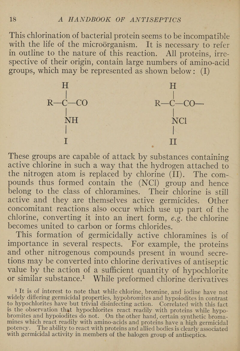 This chlorination of bacterial protein seems to be incompatible with the life of the microdrganism. It is necessary to refer in outline to the nature of this reaction. All proteins, irre- spective of their origin, contain large numbers of amino-acid groups, which may be represented as shown below: (I) H ) H eiule ne ae Nu | xc I I &amp; These groups are capable of attack by substances containing active chlorine in such a way that the hydrogen attached to the nitrogen atom is replaced by chlorine (II). The com- pounds thus formed contain the (NCI) group and hence belong to the class of chloramines. Their chlorine is still active and they are themselves active germicides. Other concomitant reactions also occur which use up part of the chlorine, converting it into an inert form, e.g. the chlorine becomes united to carbon or forms chlorides. This formation of germicidally active chloramines is of importance in several respects. For example, the proteins and other nitrogenous compounds present in wound secre- tions may be converted into chlorine derivatives of antiseptic value by the action of a sufficient quantity of hypochlorite or similar substance.!. While preformed chlorine derivatives 1 Tt is of interest to note that while chlorine, bromine, and iodine have not widely differing germicidal properties, hypobromites and hypoiodites in contrast to hypochlorites have but trivial disinfecting action. Correlated with this fact is the observation that hypochlorites react readily with proteins while hypo- bromites and hypoiodites do not. On the other hand, certain synthetic broma- mines which react readily with amino-acids and proteins have a high germicidal potency. The ability to react with proteins and allied bodies is clearly associated with germicidal activity in members of the halogen group of antiseptics.