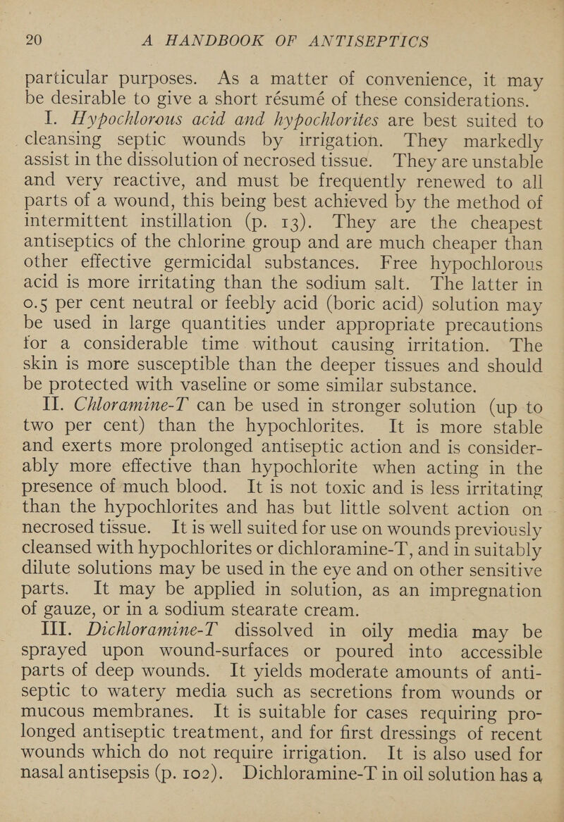 particular purposes. As a matter of convenience, it may be desirable to give a short résumé of these considerations. I. Hypochlorous acid and hypochlorites are best suited to cleansing septic wounds by irrigation. They markedly assist in the dissolution of necrosed tissue. They are unstable and very reactive, and must be frequently renewed to all parts of a wound, this being best achieved by the method of intermittent instillation (p. 13). They are the cheapest antiseptics of the chlorine group and are much cheaper than other effective germicidal substances. Free hypochlorous acid is more irritating than the sodium salt. The latter in 0.5 per cent neutral or feebly acid (boric acid) solution may be used in large quantities under appropriate precautions for a considerable time without causing irritation. The skin is more susceptible than the deeper tissues and should be protected with vaseline or some similar substance. Il. Chloramine-T can be used in stronger solution (up to two per cent) than the hypochlorites. It is more stable and exerts more prolonged antiseptic action and is consider- ably more effective than hypochlorite when acting in the presence of much blood. It is not toxic and is less irritating than the hypochlorites and has but little solvent action on necrosed tissue. It is well suited for use on wounds previously cleansed with hypochlorites or dichloramine-T, and in suitably dilute solutions may be used in the eye and on other sensitive parts. It may be applied in solution, as an impregnation of gauze, or in a sodium stearate cream. III. Dichloramine-T dissolved in oily media may be sprayed upon wound-surfaces or poured into accessible parts of deep wounds. It yields moderate amounts of anti- septic to watery media such as secretions from wounds or mucous membranes. It is suitable for cases requiring pro- longed antiseptic treatment, and for first dressings of recent wounds which do not require irrigation. It is also used for nasal antisepsis (p. 102). Dichloramine-T in oil solution has a