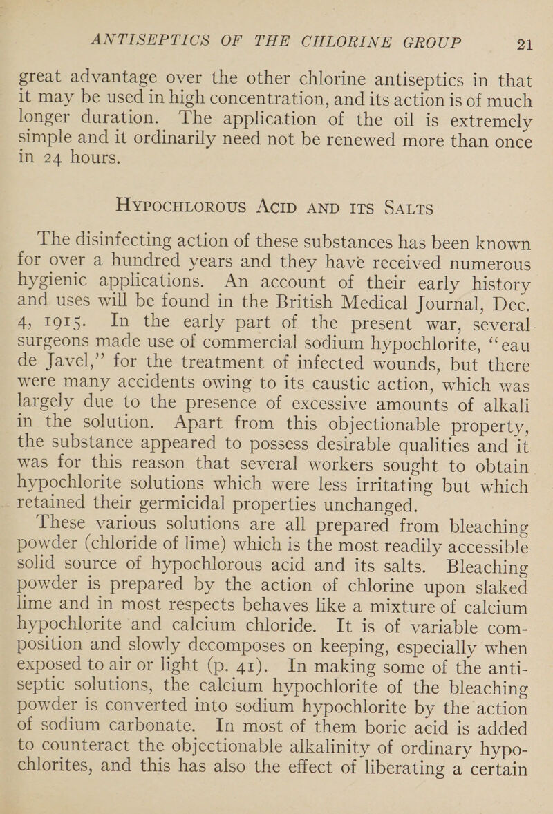 great advantage over the other chlorine antiseptics in that it may be used in high concentration, and its action is of much longer duration. The application of the oil is extremely simple and it ordinarily need not be renewed more than once in 24 hours. HypocHitorous ACID AND ITS SALTS The disinfecting action of these substances has been known for over a hundred years and they have received numerous hygienic applications. An account of their early history and uses will be found in the British Medical Journal, Dec. 4, 1915. In the early part of the present war, several. surgeons made use of commercial sodium hypochlorite, “eau de Javel,” for the treatment of infected wounds, but there were many accidents owing to its caustic action, which was largely due to the presence of excessive amounts of alkali in the solution. Apart from this objectionable property, the substance appeared to possess desirable qualities and it was for this reason that several workers sought to obtain hypochlorite solutions which were less irritating but which _ retained their germicidal properties unchanged. These various solutions are all prepared from bleaching powder (chloride of lime) which is the most readily accessible solid source of hypochlorous acid and its salts. Bleaching powder is prepared by the action of chlorine upon slaked lime and in most respects behaves like a mixture of calcium hypochlorite and calcium chloride. It is of variable com- position and slowly decomposes on keeping, especially when exposed to air or light (p. 41). In making some of the anti- septic solutions, the calcium hypochlorite of the bleaching powder is converted into sodium hypochlorite by the action of sodium carbonate. In most of them boric acid is added to counteract the objectionable alkalinity of ordinary hypo- chlorites, and this has also the effect of liberating a certain