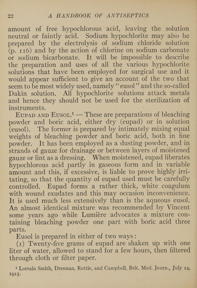 amount of free hypochlorous acid, leaving the solution neutral or faintly acid. Sodium hypochlorite may also be prepared by the electrolysis of sodium chloride solution (p. 116) and by the action of chlorine on sodium carbonate or sodium bicarbonate. It will be impossible to describe . the preparation and uses of all the various hypochlorite solutions that have been employed for surgical use and it would appear sufficient to give an account of the two that seem to be most widely used, namely ‘‘eusol”’ and the so-called Dakin solution. All hypochlorite solutions attack metals and hence they should not be used for the sterilization of instruments. EupAD AND Evsot.! — These are preparations of bleaching powder and boric acid, either dry (eupad) or in solution (eusol). The former is prepared by intimately mixing equal weights of bleaching powder and boric acid, both in fine powder. It has been employed as a dusting powder, and in strands of gauze for drainage or between layers of moistened gauze or lint as a dressing. When moistened, eupad liberates hypochlorous acid partly in gaseous form and in variable amount and this, if excessive, is liable to prove highly irri- tating, so that the quantity of eupad used must be carefully controlled. Eupad forms a rather thick, white coagulum with wound exudates and this may occasion inconvenience. It is used much less extensively than is the aqueous eusol. An almost identical mixture was recommended by Vincent some years ago while Lumiére advocates a mixture con- taining bleaching powder one part with boric acid three parts. _Eusol is prepared in either of two ways: (x1) Twenty-five grams of eupad are shaken up with one liter of water, allowed to stand for a few hours, then filtered through cloth or filter paper. 1 Lorrain Smith, Drennan, Rettie, and Campbell, Brit. Med. Journ., July 24, IQIS.