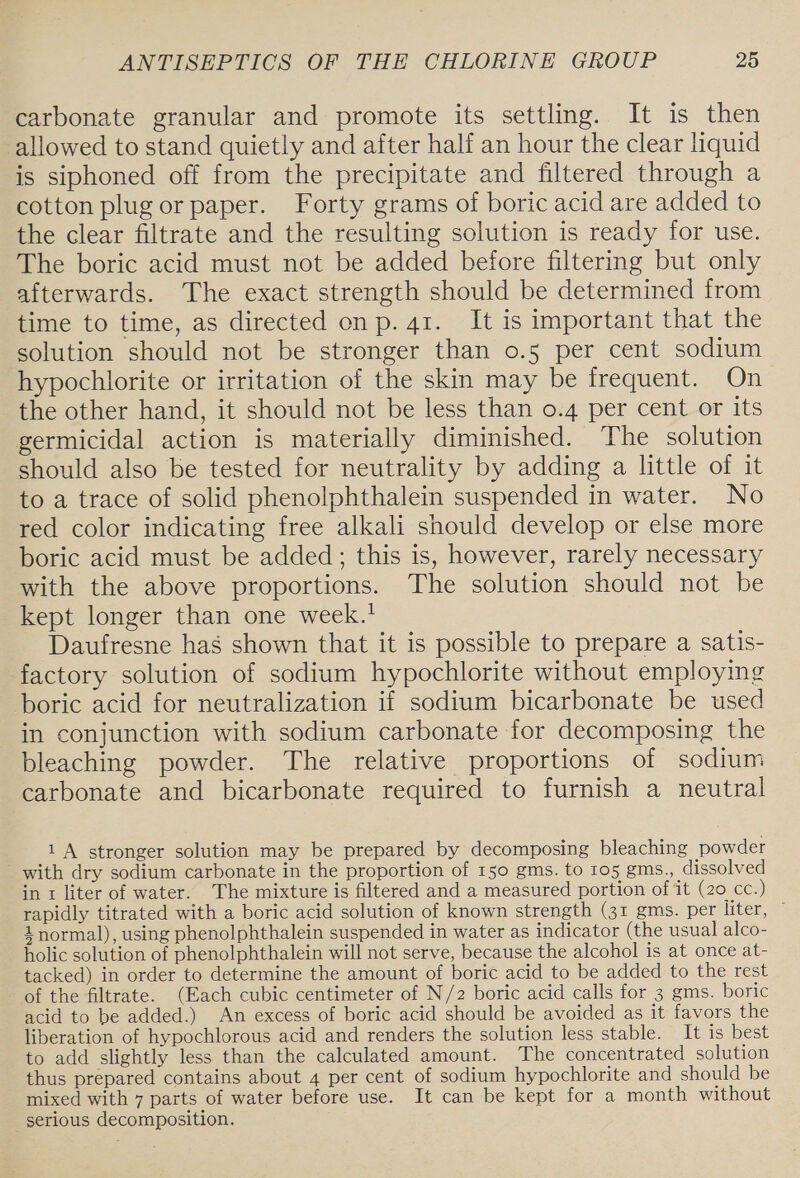 carbonate granular and promote its settling. It is then allowed to stand quietly and after half an hour the clear liquid is siphoned off from the precipitate and filtered through a cotton plug or paper. Forty grams of boric acid are added to the clear filtrate and the resulting solution is ready for use. The boric acid must not be added before filtering but only afterwards. The exact strength should be determined from time to time, as directed on p. 41. It is important that the solution should not be stronger than 0.5 per cent sodium hypochlorite or irritation of the skin may be frequent. On the other hand, it should not be less than 0.4 per cent or its germicidal action is materially diminished. The solution should also be tested for neutrality by adding a little of it to a trace of solid phenolphthalein suspended in water. No red color indicating free alkali should develop or else more boric acid must be added; this is, however, rarely necessary with the above proportions. The solution should not be kept longer than one week.' Daufresne has shown that it is possible to prepare a satis- factory solution of sodium hypochlorite without employing boric acid for neutralization if sodium bicarbonate be used in conjunction with sodium carbonate for decomposing the bleaching powder. The relative proportions of sodium carbonate and bicarbonate required to furnish a neutral 1A stronger solution may be prepared by decomposing bleaching powder with dry sodium carbonate in the proportion of 150 gms. to 105 gms., dissolved in 1 liter of water. The mixture is filtered and a measured portion of it (20 cc.) rapidly titrated with a boric acid solution of known strength (31 gms. per liter, © 2 normal), using phenolphthalein suspended in water as indicator (the usual alco- holic solution of phenolphthalein will not serve, because the alcohol is at once at- tacked) in order to determine the amount of boric acid to be added to the rest of the filtrate. (Each cubic centimeter of N/2 boric acid calls for 3 gms. boric acid to be added.) An excess of boric acid should be avoided as it favors the liberation of hypochlorous acid and renders the solution less stable. It is best to add slightly less than the calculated amount. The concentrated solution thus prepared contains about 4 per cent of sodium hypochlorite and should be mixed with 7 parts of water before use. It can be kept for a month without serious decomposition.