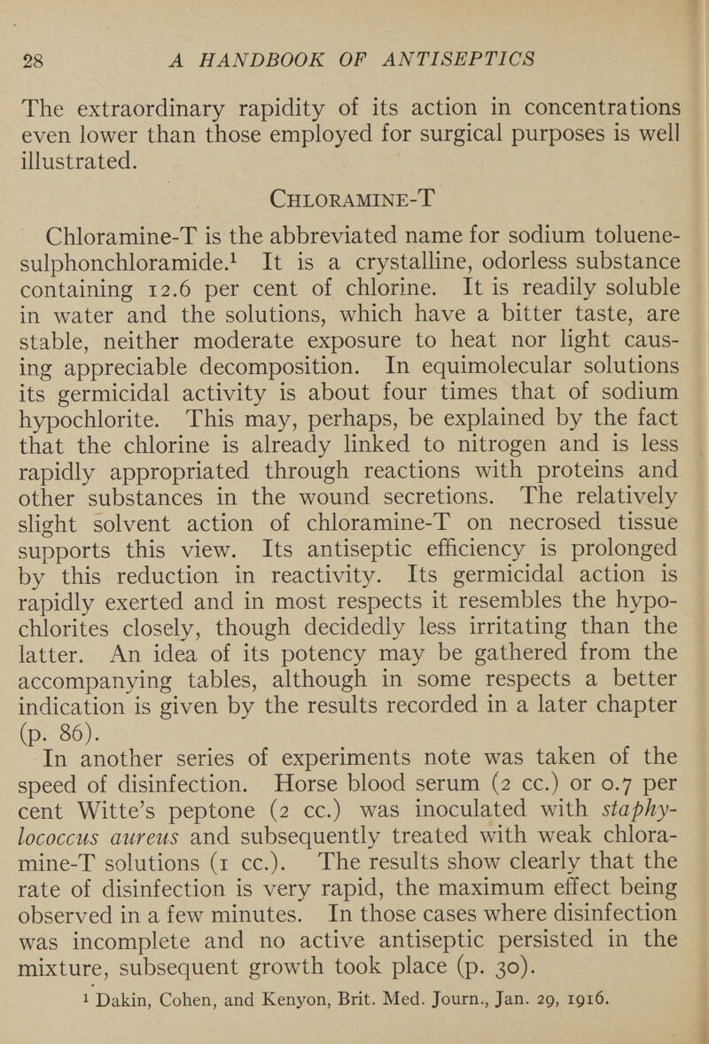 The extraordinary rapidity of its action in concentrations even lower than those employed for surgical purposes is well illustrated. CHLORAMINE-T Chloramine-T is the abbreviated name for sodium toluene- sulphonchloramide.!. It is a crystalline, odorless substance containing 12.6 per cent of chlorine. It is readily soluble in water and the solutions, which have a bitter taste, are stable, neither moderate exposure to heat nor light caus- ing appreciable decomposition. In equimolecular solutions its germicidal activity is about four times that of sodium hypochlorite. This may, perhaps, be explained by the fact that the chlorine is already linked to nitrogen and is less rapidly appropriated through reactions with proteins and other substances in the wound secretions. The relatively slight solvent action of chloramine-T on necrosed tissue supports this view. Its antiseptic efficiency is prolonged by this reduction in reactivity. Its germicidal action is rapidly exerted and in most respects it resembles the hypo- chlorites closely, though decidedly less irritating than the latter. An idea of its potency may be gathered from the accompanying tables, although in some respects a better indication is given by the results recorded in a later chapter (p. 86). In another series of experiments note was taken of the speed of disinfection. Horse blood serum (2 cc.) or 0.7 per cent Witte’s peptone (2 cc.) was inoculated with staphy- lococcus aureus and subsequently treated with weak chlora- mine-T solutions (1 cc.). The results show clearly that the rate of disinfection is very rapid, the maximum effect being observed in a few minutes. In those cases where disinfection was incomplete and no active antiseptic persisted in the mixture, subsequent growth took place (p. 30). 1 Dakin, Cohen, and Kenyon, Brit. Med. Journ., Jan. 29, 1916.