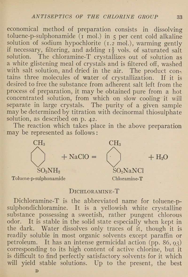 economical method of preparation consists in dissolving toluene-p-sulphonamide (1 mol.) in 5 per cent cold alkaline solution of sodium hypochlorite (1.2 mol.), warming gently if necessary, filtering, and adding 14 vols. of saturated salt solution. The chloramine-T crystallizes out of solution as a white glistening meal of crystals and is filtered off, washed with salt solution, and dried in the air. The product con- tains three molecules of water of crystallization. If it is desired to free the substance from adherent salt left from the process of preparation, it may be obtained pure from a hot concentrated solution, from which on slow cooling it will separate in large crystals. The purity of a given sample may be determined by titration with decinormal thiosulphate solution, as described on p. 42. The reaction which takes place in the above preparation may be represented as follows: CH, CHs3 &amp;, + NaClO = + HO SO.N He SO.NaNCl Toluene-p-sulphonamide Chloramine-T DICHLORAMINE-T Dichloramine-T is the abbreviated name for toluene-p- sulphondichloramine. It is a yellowish white crystalline substance possessing a sweetish, rather pungent chlorous odor. It is stable in the solid state especially when kept in the dark. Water dissolves only traces of it, though it is readily soluble in most organic solvents except paraffin or petroleum. It has an intense germicidal action (pp. 86, 93) corresponding to its high content of active chlorine, but it is difficult to find perfectly satisfactory solvents for it which will yield stable solutions. Up to the present, the best 3 D