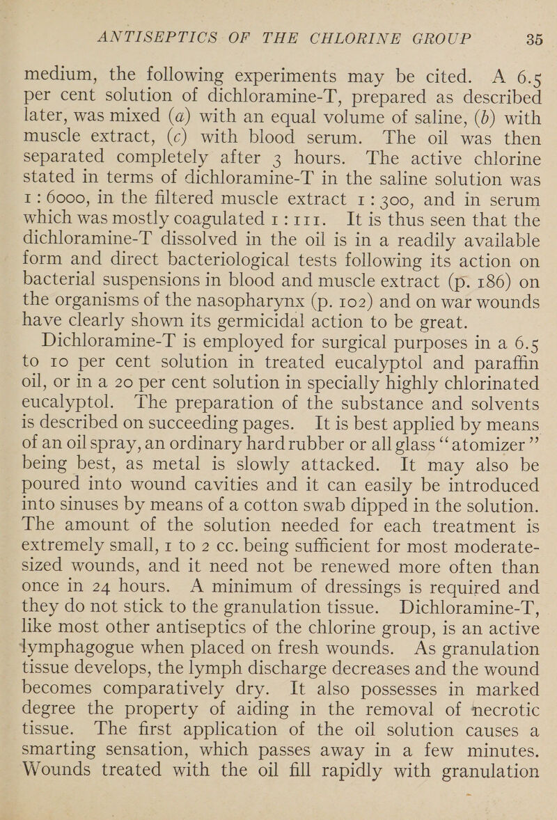 medium, the following experiments may be cited. A 6.5 per cent solution of dichloramine-T, prepared as described later, was mixed (@) with an equal volume of saline, (6) with muscle extract, (c) with blood serum. The oil was then separated completely after 3 hours. The active chlorine stated in terms of dichloramine-T in the saline solution was I : 6000, in the filtered muscle extract 1: 300, and in serum which was mostly coagulated 1:111. It is thus seen that the dichloramine-T dissolved in the oil is in a readily available form and direct bacteriological tests following its action on bacterial suspensions in blood and muscle extract (p. 186) on the organisms of the nasopharynx (p. 102) and on war wounds have clearly shown its germicidal action to be great. Dichloramine-T is employed for surgical purposes in a 6.5 to ro per cent solution in treated eucalyptol and paraffin oil, or in a 20 per cent solution in specially highly chlorinated eucalyptol. The preparation of the substance and solvents is described on succeeding pages. It is best applied by means of an oil spray, an ordinary hard rubber or all glass ‘‘atomizer ”’ being best, as metal is slowly attacked. It may also be poured into wound cavities and it can easily be introduced into sinuses by means of a cotton swab dipped in the solution. The amount of the solution needed for each treatment is extremely small, 1 to 2 cc. being sufficient for most moderate- sized wounds, and it need not be renewed more often than once in 24 hours. A minimum of dressings is required and they do not stick to the granulation tissue. Dichloramine-T, like most other antiseptics of the chlorine group, is an active lymphagogue when placed on fresh wounds. As granulation tissue develops, the lymph discharge decreases and the wound becomes comparatively dry. It also possesses in marked degree the property of aiding in the removal of ‘necrotic tissue. The first application of the oil solution causes a smarting sensation, which passes away in a few minutes. Wounds treated with the oil fill rapidly with granulation