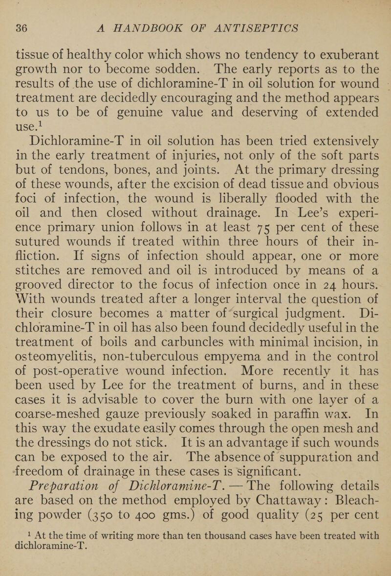 tissue of healthy color which shows no tendency to exuberant growth nor to become sodden. The early reports as to the results of the use of dichloramine-T in oil solution for wound — treatment are decidedly encouraging and the method appears to us to be of genuine value and deserving of extended use.! Dichloramine-T in oil solution has been tried extensively in the early treatment of injuries, not only of the soft parts but of tendons, bones, and joints. At the primary dressing of these wounds, after the excision of dead tissue and obvious foci of infection, the wound is liberally flooded with the oil and then closed without drainage. In Lee’s experi- ence primary union follows in at least 75 per cent of these sutured wounds if treated within three hours of their in- fliction. If signs of infection should appear, one or more stitches are removed and oil is introduced by means of a grooved director to the focus of infection once in 24 hours. With wounds treated after a longer interval the question of their closure becomes a matter of*surgical judgment. Di- chloramine-T in oil has also been found decidedly useful in the treatment of boils and carbuncles with minimal incision, in osteomyelitis, non-tuberculous empyema and in the control of post-operative wound infection. More recently it has been used by Lee for the treatment of burns, and in these cases it is advisable to cover the burn with one layer of a coarse-meshed gauze previously soaked in paraffin wax. In this way the exudate easily comes through the open mesh and the dressings do not stick. It is an advantage if such wounds can be exposed to the air. The absence of suppuration and freedom of drainage in these cases is significant. Preparation of Dichloramine-T.— The following details are based on the method employed by Chattaway: Bleach- ing powder (350 to 400 gms.) of good quality (25 per cent _ 1} At the time of writing more than ten thousand cases have been treated with dichloramine-T.