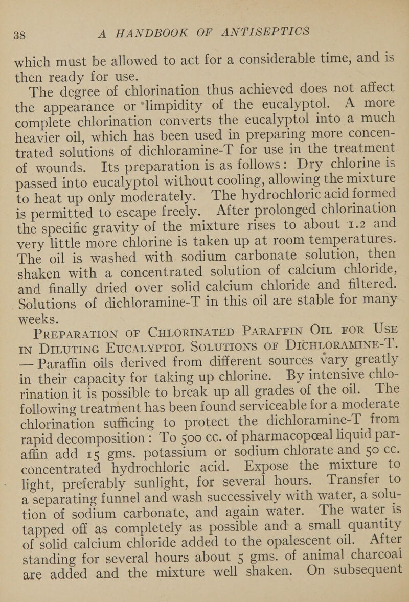 which must be allowed to act for a considerable time, and 1s then ready for use. The degree of chlorination thus achieved does not affect the appearance or ‘limpidity of the eucalyptol. A more complete chlorination converts the eucalyptol into a much heavier oil, which has been used in preparing more concen- trated solutions of dichloramine-T for use in the treatment of wounds. Its preparation is as follows: Dry chlorine is passed into eucalyptol without cooling, allowing the mixture to heat up only moderately. The hydrochloric acid formed is permitted to escape freely. After prolonged chlorination the specific gravity of the mixture rises to about 1.2 and very little more chlorine is taken up at room temperatures. The oil is washed with sodium carbonate solution, then shaken with a concentrated solution of calcium chloride, and finally dried over solid calcium chloride and filtered. Solutions of dichloramine-T in this oil are stable for many weeks. PREPARATION OF CHLORINATED PARAFFIN OIL FOR USE in Ditutinc EvcatyproL SOLUTIONS OF DICHLORAMINE-T. __ Paraffin oils derived from different sources vary greatly in their capacity for taking up chlorine. By intensive chlo- rination it is possible to break up all grades of the oil. The following treatment has been found serviceable for a moderate chlorination sufficing to protect the dichloramine-T from rapid decomposition: To 500 cc. of pharmacopeeal liquid par- afin add 15 gms. potassium or sodium chlorate and 50 cc. concentrated hydrochloric acid. Expose the mixture to light, preferably sunlight, for several hours. Transfer to a separating funnel and wash successively with water, a solu- tion of sodium carbonate, and again water. The water is tapped off as completely as possible and a small quantity of solid calcium chloride added to the opalescent oil. After standing for several hours about 5 gms. of animal charcoal are added and the mixture well shaken. On subsequent