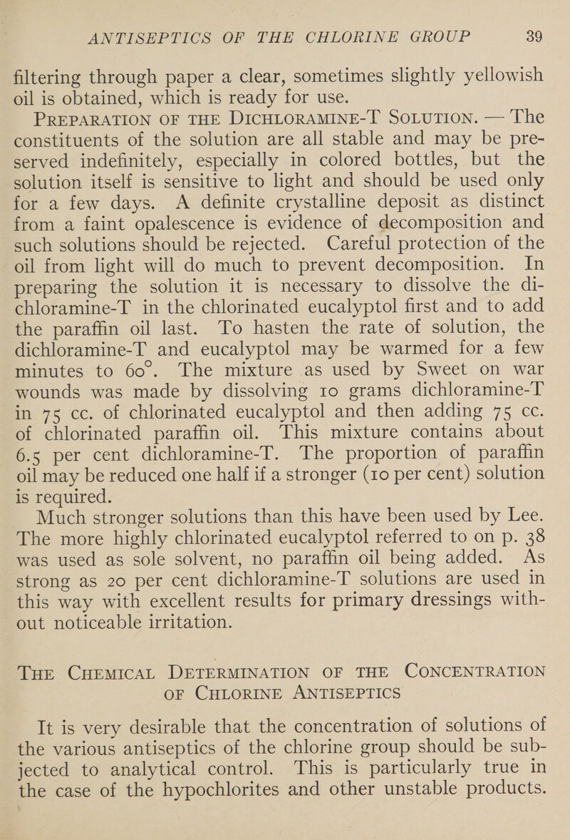 filtering through paper a clear, sometimes slightly yellowish oil is obtained, which is ready for use. PREPARATION OF THE DICHLORAMINE-T SoLuTion. — The constituents of the solution are all stable and may be pre- served indefinitely, especially in colored bottles, but the solution itself is sensitive to light and should be used only for a few days. A definite crystalline deposit as distinct from a faint opalescence is evidence of decomposition and such solutions should be rejected. Careful protection of the oil from light will do much to prevent decomposition. In preparing the solution it is necessary to dissolve the di- chloramine-T in the chlorinated eucalyptol first and to add the paraffin oil last. To hasten the rate of solution, the dichloramine-T and eucalyptol may be warmed for a few minutes to 60. The mixture as used by Sweet on war wounds was made by dissolving 10 grams dichloramine-T in 75 cc. of chlorinated eucalyptol and then adding 75 cc. of chlorinated paraffin oil. This mixture contains about 6.5 per cent dichloramine-T. The proportion of paraffin oil may be reduced one half if a stronger (10 per cent) solution is required. _ Much stronger solutions than this have been used by Lee. The more highly chlorinated eucalyptol referred to on p. 38 was used as sole solvent, no paraffin oil being added. As strong as 20 per cent dichloramine-T solutions are used in this way with excellent results for primary dressings with- out noticeable irritation. THE CHEMICAL DETERMINATION OF THE CONCENTRATION OF CHLORINE ANTISEPTICS It is very desirable that the concentration of solutions of the various antiseptics of the chlorine group should be sub- jected to analytical control. This is particularly true in the case of the hypochlorites and other unstable products.