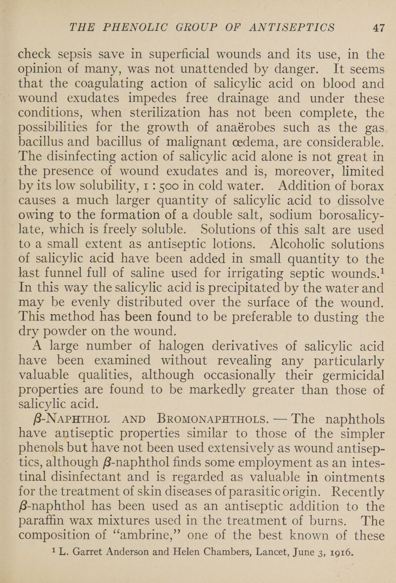 check sepsis save in superficial wounds and its use, in the opinion of many, was not unattended by danger. It seems that the coagulating action of salicylic acid on blood and wound exudates impedes free drainage and under these conditions, when sterilization has not been complete, the possibilities for the growth of anaérobes such as the gas bacillus and bacillus of malignant cedema, are considerable. The disinfecting action of salicylic acid alone is not great in the presence of wound exudates and is, moreover, limited by its low solubility, 1: 500 in cold water. Addition of borax causes a much larger quantity of salicylic acid to dissolve owing to the formation of a double salt, sodium borosalicy- Jate, which is freely soluble. Solutions of this salt are used to a small extent as antiseptic lotions. Alcoholic solutions of salicylic acid have been added in small quantity to the last funnel full of saline used for irrigating septic wounds.! In this way the salicylic acid is precipitated by the water and may be evenly distributed over the surface of the wound. This method has been found to be preferable to dusting the dry powder on the wound. A large number of halogen derivatives of salicylic acid have been examined without revealing any particularly valuable qualities, although occasionally their germicidal properties are found to be markedly greater than those of salicylic acid. B-NAPHTHOL AND BROMONAPHTHOLS. — The naphthols have antiseptic properties similar to those of the simpler phenols but have not been used extensively as wound antisep- tics, although p- naphthol finds some employment as an intes- tinal disinfectant and is regarded as valuable in ointments for the treatment of skin diseases of parasitic origin. Recently B-naphthol has been used as an antiseptic addition to the paraffin wax mixtures used in the treatment of burns. The composition of “ambrine,” one of the best known of these 11. Garret Anderson and Helen Chambers, Lancet, June 3, 1916.