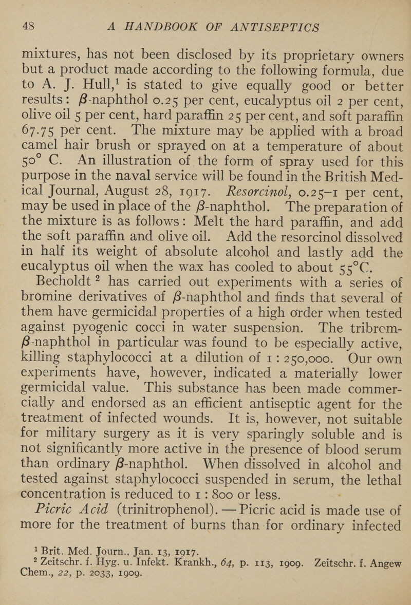 mixtures, has not been disclosed by its proprietary owners but a product made according to the following formula, due to A. J. Hull,! is stated to give equally good or better results: @-naphthol 0.25 per cent, eucalyptus oil 2 per cent, olive oil 5 per cent, hard paraffin 25 per cent, and soft paraffin 67.75 per cent. The mixture may be applied with a broad camel hair brush or sprayed on at a temperature of about 50° C. An illustration of the form of spray used for this purpose in the naval service will be found in the British Med- ical Journal, August 28, 1917. Resorcinol, o.25-1 per cent, may be used in place of the B-naphthol. The preparation of the mixture is as follows: Melt the hard paraffin, and add the soft paraffin and olive oil. Add the resorcinol dissolved in half its weight of absolute alcohol and lastly add the eucalyptus oil when the wax has cooled to about 55°C. Becholdt ? has carried out experiments with a series of bromine derivatives of B-naphthol and finds that several of them have germicidal properties of a high order when tested against pyogenic cocci in water suspension. The tribrem- B-naphthol in particular was found to be especially active, killing staphylococci at a dilution of 1: 250,000. Our own experiments have, however, indicated a materially lower germicidal value. This substance has been made commer- cially and endorsed as an efficient antiseptic agent for the treatment of infected wounds. It is, however, not suitable for military surgery as it is very sparingly soluble and is not significantly more active in the presence of blood serum than ordinary B-naphthol. When dissolved in alcohol and tested against staphylococci suspended in serum, the lethal ‘concentration is reduced to 1: 800 or less. . Picric Acid (trinitrophenol).— Picric acid is made use of more for the treatment of burns than for ordinary infected 1 Brit. Med. Journ., Jan. 13, 1017. ? Zeitschr. f. Hyg. u. Infekt. Krankh., 64, p. 113, 1909. Zeitschr. f. Angew Chem., 22, p. 2033, 1900.