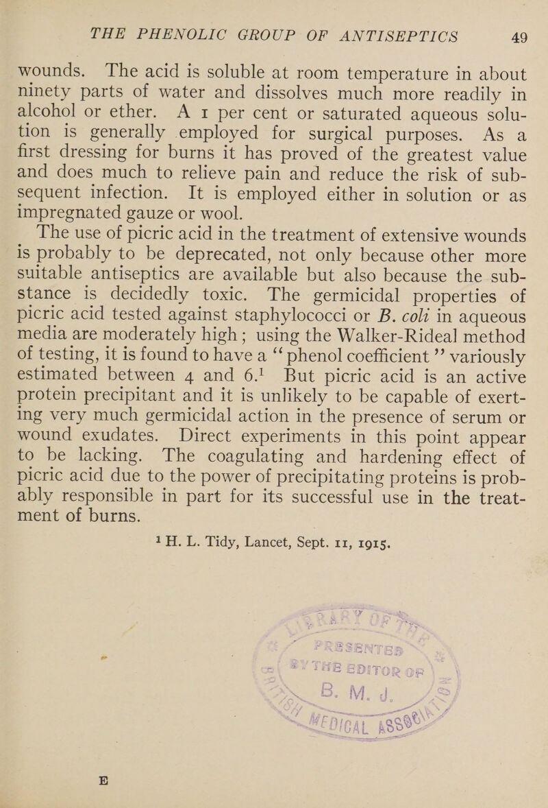 wounds. The acid is soluble at room temperature in about ninety parts of water and dissolves much more readily in alcohol or ether. A 1 per cent or saturated aqueous solu- tion is generally employed for surgical purposes. As a first dressing for burns it has proved of the greatest value and does much to relieve pain and reduce the risk of sub- sequent infection. It is employed either in solution or as impregnated gauze or wool. The use of picric acid in the treatment of extensive wounds is probably to be deprecated, not only because other more suitable antiseptics are available but also because the sub- stance is decidedly toxic. The germicidal properties of picric acid tested against staphylococci or B. coli in aqueous media are moderately high; using the Walker-Rideal method of testing, it is found to have a “‘ phenol coefficient ”’ variously estimated between 4 and 6.! But picric acid is an active protein precipitant and it is unlikely to be capable of exert- ing very much germicidal action in the presence of serum or wound exudates. Direct experiments in this point appear to be lacking. The coagulating and hardening effect of picric acid due to the power of precipitating proteins is prob- ably responsible in part for its successful use in the treat- ment of burns. 1H. L. Tidy, Lancet, Sept. 11, r915.