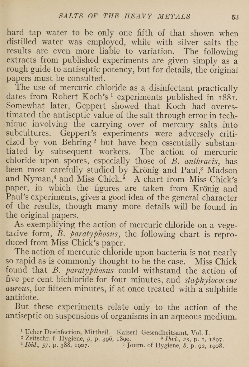 hard tap water to be only one fifth of that shown when distilled water was employed, while with silver salts the results are even more liable to variation. The following extracts from published experiments are given simply as a rough guide to antiseptic potency, but for details, the original papers must be consulted. The use of mercuric chloride as a disinfectant practically dates from Robert Koch’s! experiments published in 188r. Somewhat later, Geppert showed that Koch had overes- timated the antiseptic value of the salt through error in tech- nique involving the carrying over of mercury salts into subcultures. Geppert’s experiments were adversely criti- cized by von Behring? but have been essentially substan- tiated by subsequent workers. The action of mercuric chloride upon spores, especially those of B. anthracis, has been most carefully studied by Krénig and Paul,? Madson and Nyman,‘ and Miss Chick. A chart from Miss Chick’s paper, in which the figures are taken from Krénig and Paul’s experiments, gives a good idea of the general character of the results, though many more details will be found in the original papers. As exemplifying the action of mercuric chloride on a vege- tative form, B. paratyphosus, the following chart is repro- duced from Miss Chick’s paper. The action of mercuric chloride upon bacteria is not nearly so rapid as is commonly thought to be the case. Miss Chick found that B. paratyphosus could withstand the action of five per cent bichloride for four minutes, and staphylococcus aureus, for fifteen minutes, if at once treated with a sulphide antidote. But these experiments relate only to the action of the antiseptic on suspensions of organisms in an aqueous medium. 1 Ueber Desinfection, Mittheil. Kaiserl. Gesendheitsamt, Vol. I. 2 Zeitschr. f. Hygiene, 9, p. 396, 1890. 20705425, D- 1, £S07. 4 Ibid., 57, p. 388, 1907. 5 Journ. of Hygiene, 8, p. 92, 1908.