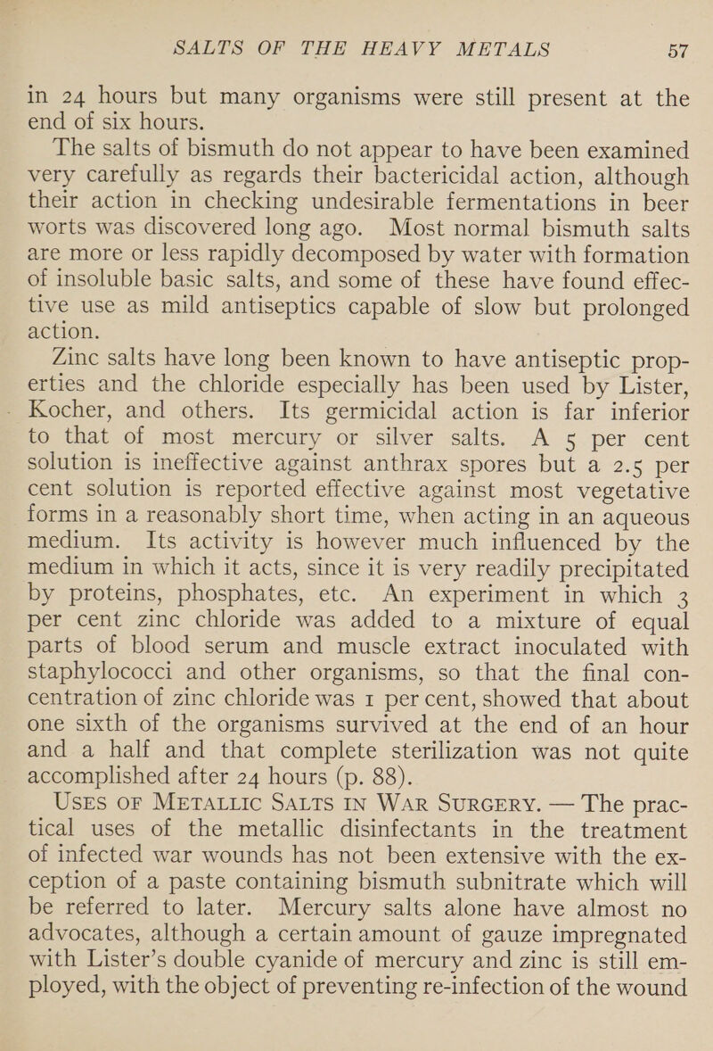 in 24 hours but many organisms were still present at the end of six hours. The salts of bismuth do not appear to have been examined very carefully as regards their bactericidal action, although their action in checking undesirable fermentations in beer worts was discovered long ago. Most normal bismuth salts are more or less rapidly decomposed by water with formation of insoluble basic salts, and some of these have found effec- tive use as mild antiseptics capable of slow but prolonged action. Zinc salts have long been known to have antiseptic prop- erties and the chloride especially has been used by Lister, - Kocher, and others. Its germicidal action is far inferior to that of most mercury or silver salts. A 5 per cent solution is ineffective against anthrax spores but a 2.5 per cent solution is reported effective against most vegetative forms in a reasonably short time, when acting in an aqueous medium. Its activity is however much influenced by the medium in which it acts, since it is very readily precipitated by proteins, phosphates, etc. An experiment in which 3 per cent zinc chloride was added to a mixture of equal parts of blood serum and muscle extract inoculated with staphylococci and other organisms, so that the final con- centration of zinc chloride was 1 per cent, showed that about one sixth of the organisms survived at the end of an hour and a half and that complete sterilization was not quite accomplished after 24 hours (p. 88). Uses OF METALLIC SALTS IN WAR SURGERY. — The prac- tical uses of the metallic disinfectants in the treatment of infected war wounds has not been extensive with the ex- ception of a paste containing bismuth subnitrate which will be referred to later. Mercury salts alone have almost no advocates, although a certain amount of gauze impregnated with Lister’s double cyanide of mercury and zinc is still em- ployed, with the object of preventing re-infection of the wound