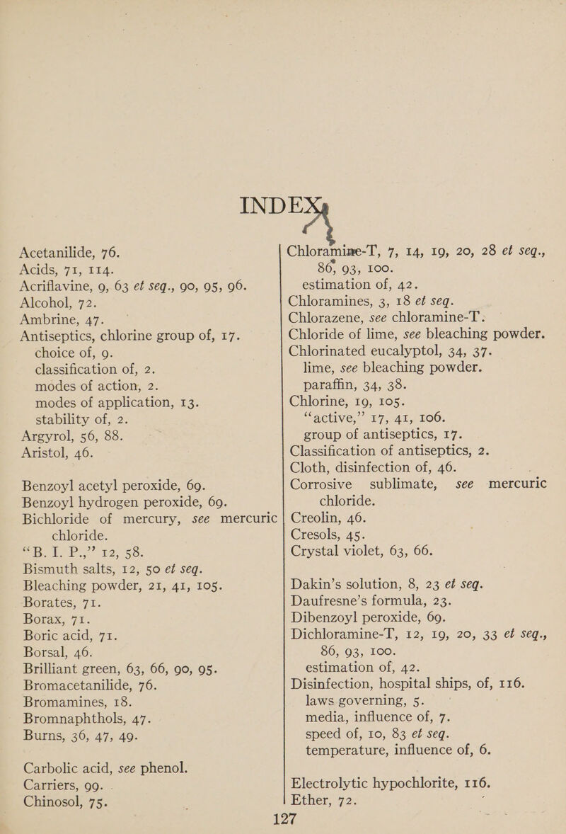 Acetanilide, 76. Acids, 71, 114. Acriflavine, 9, 63 et seq., 90, 95, 96. Alcohol, 72. Ambrine, 47. Antiseptics, chlorine group of, 17. choice of, 9. classification of, 2. modes of action, 2. modes of application, 13. stability of, 2. Argyrol, 56, 88. Aristol, 46. Benzoyl acetyl peroxide, 69. Benzoyl hydrogen peroxide, 69. Bichloride of mercury, see mercuric chloride. phe.” £2.55: Bismuth salts, 12, 50 et seq. Bleaching powder, 21, 41, 105. Borates, 71. Borax, 71. Boric acid, 71. Borsal, 46. Brilliant green, 63, 66, 90, 95. Bromacetanilide, 76. Bromamines, 18. Bromnaphthols, 47. Burns, 36, 47, 49. Carbolic acid, see phenol. Carriers, 99. . Chinosol, 75. Chloramine-T, 7, 14, 19, 20, 28 et seq., 86, 93, 100. estimation of, 42. Chloramines, 3, 18 et seq. Chlorazene, see chloramine-T. Chloride of lime, see bleaching powder. Chlorinated eucalyptol, 34, 37. lime, see bleaching powder. paraffin, 34, 38. Chlorine, 19, 105. “active,” 17, 41, 106. group of antiseptics, 17. Classification of antiseptics, 2. Cloth, disinfection of, 46. Corrosive sublimate, see chloride. Creolin, 46. Cresols, 45. Crystal violet, 63, 66. mercuric Dakin’s solution, 8, 23 et seq. Daufresne’s formula, 23. Dibenzoyl peroxide, 69. Dichloramine-T, 12, 19, 20, 33 et seq., SO, 03, LOO: estimation of, 42. Disinfection, hospital ships, of, 116. laws governing, 5. media, influence of, 7. speed of, 10, 83 et seq. temperature, influence of, 6.
