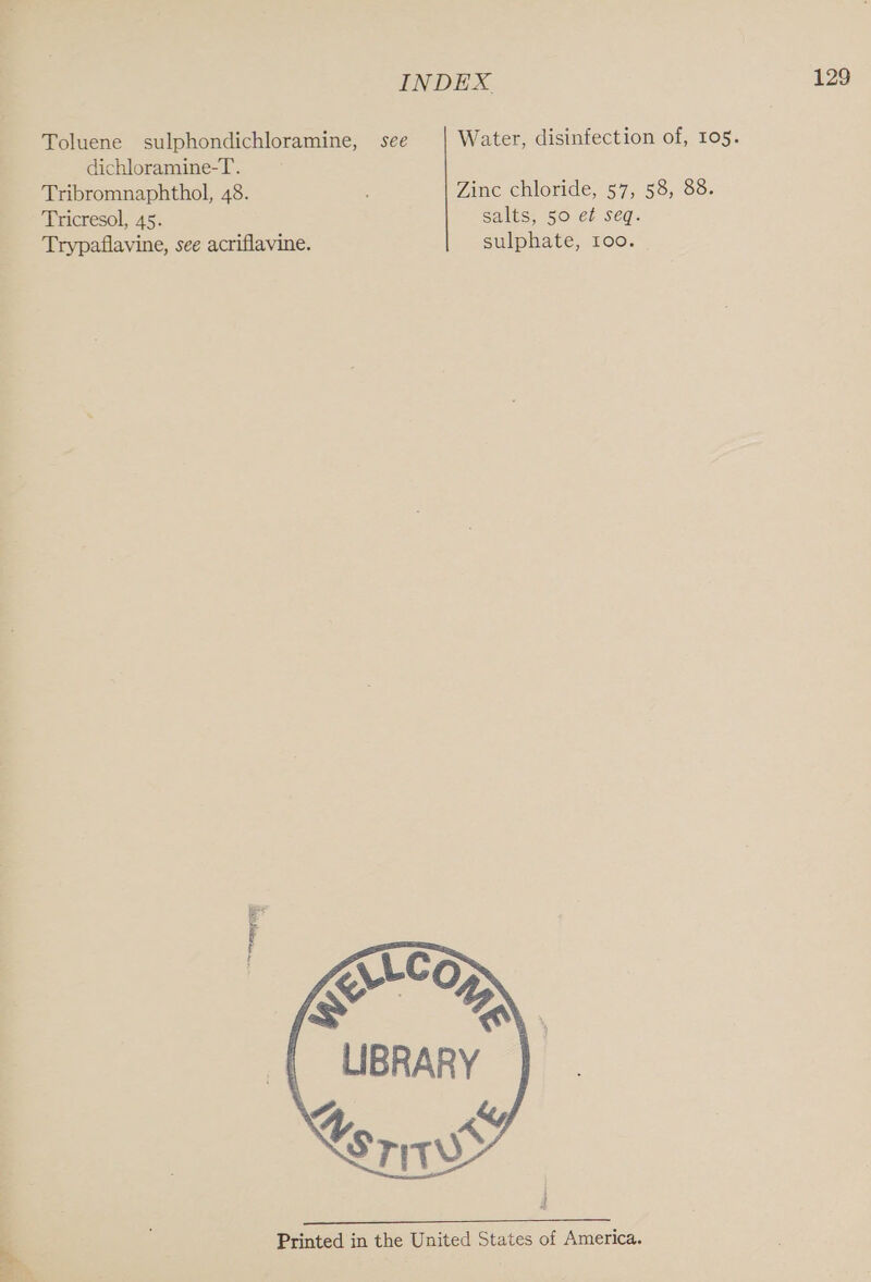 INDEX. Toluene sulphondichloramine, see Water, disinfection of, 105. dichloramine-T. Tribromnaphthol, 48. : Zinc chloride, 57, 58, 88. Tricresol, 45. salts, 50 et seq. Trypaflavine, see acriflavine. sulphate, too. RT  Printed in the United States of America.