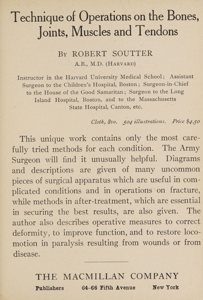 Technique of Operations on the Bones, Joints, Muscles and T’endons By ROBERT SOUTTER A.B., M.D. (HARVARD) Instructor in the Harvard University Medical School; Assistant Surgeon to the Children’s Hospital, Boston ; Surgeon-in-Chief to the House of the Good Samaritan; Surgeon to the Long Island Hospital, Boston, and to the Massachusetts State Hospital, Canton, etc. Cloth, 8vo. 504 illustrations. Price $4.50 This unique work contains only the most care- fully tried methods for each condition. The Army Surgeon will find it unusually helpful. Diagrams and descriptions are given of many uncommon pieces of surgical apparatus which are useful in com- plicated conditions and in operations on fracture, while methods in after-treatment, which are essential in securing the best results, are also given. The author also describes operative measures to correct deformity, to improve function, and to restore loco- motion in paralysis resulting from wounds or from disease. THE MACMILLAN COMPANY