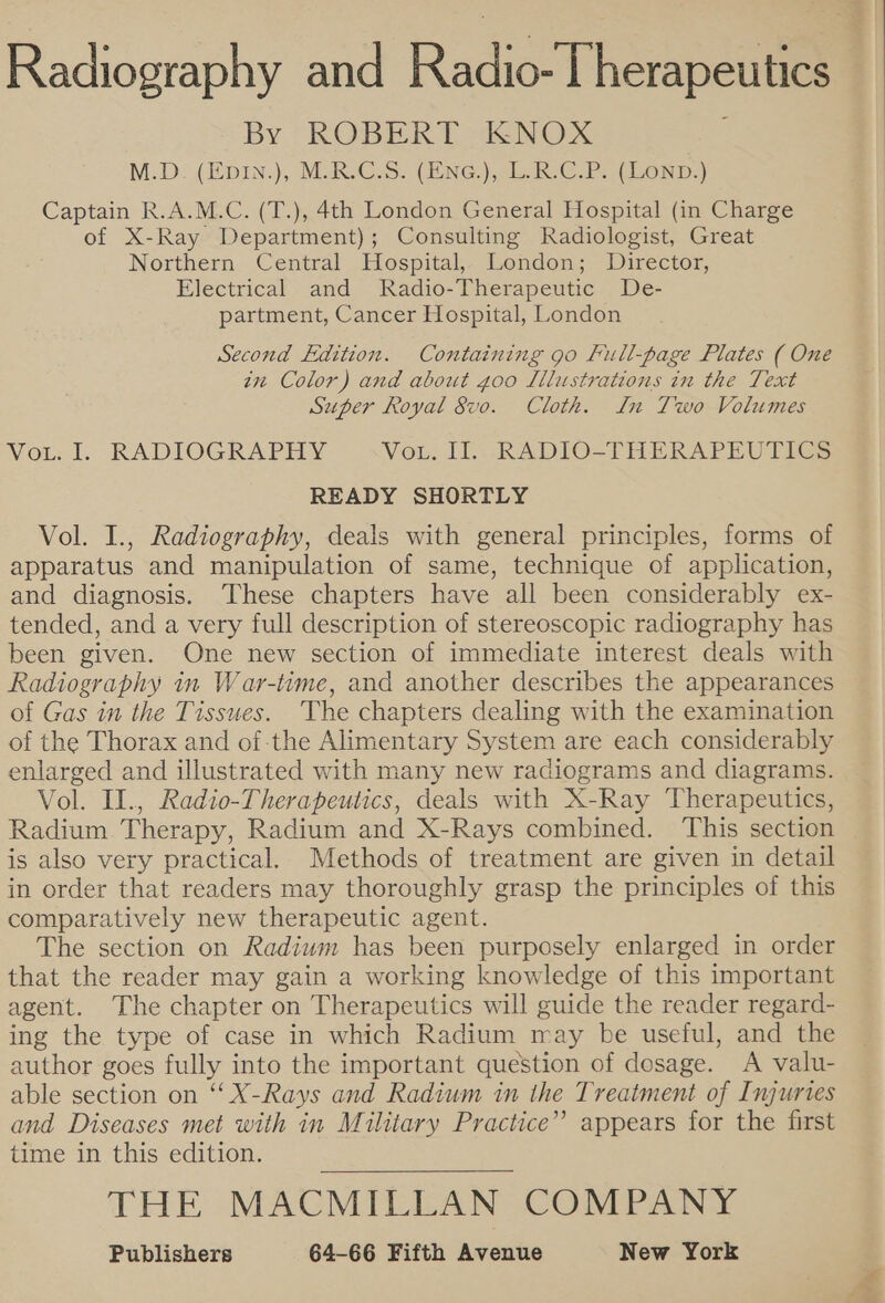Radiography and Radiol herietiae By ROBERT KNOX M.D. (Hp1N.), MAR. C.S- (ENG), LR C.P. (ZONnD.) Captain R.A.M.C. (T.), 4th London General Hospital (in Charge of X-Ray Department); Consulting Radiologist, Great Northern Central Hospital, London; Director, Electrical and Radio-Therapeutic De- partment, Cancer Hospital, London Second Edition. Containing go Full-page Plates ( One in Color) and about goo Lllustrations in the Text Super Royal 8vo. Cloth. Ln Two Volumes VoLod. RADIOGRAPHY VoL. II. RADIO-THERAPEUTICS READY SHORTLY Vol. I., Radiography, deals with general principles, forms of apparatus and manipulation of same, technique of application, and diagnosis. These chapters have all been considerably ex- tended, and a very full description of stereoscopic radiography has been given. One new section of immediate interest deals with Radiography in War-time, and another describes the appearances of Gas in the Tissues. The chapters dealing with the examination of the Thorax and of the Alimentary System are each considerably enlarged and illustrated with many new radiograms and diagrams. Vol. IL., Radio-Therapeutics, deals with X-Ray Therapeutics, Radium. Therapy, Radium and X-Rays combined. This section is also very practical. Methods of treatment are given in detail in order that readers may thoroughly grasp the principles of this comparatively new therapeutic agent. The section on Radium has been purposely enlarged in order that the reader may gain a working knowledge of this important agent. The chapter on Therapeutics will guide the reader regard- ing the type of case in which Radium may be useful, and the author goes fully into the important question of dosage. A valu- able section on ‘X-Rays and Radium in the Treatment of Injuries and Diseases met with in Military Practice” appears for the first time in this edition. THE MACMILLAN COMPANY 