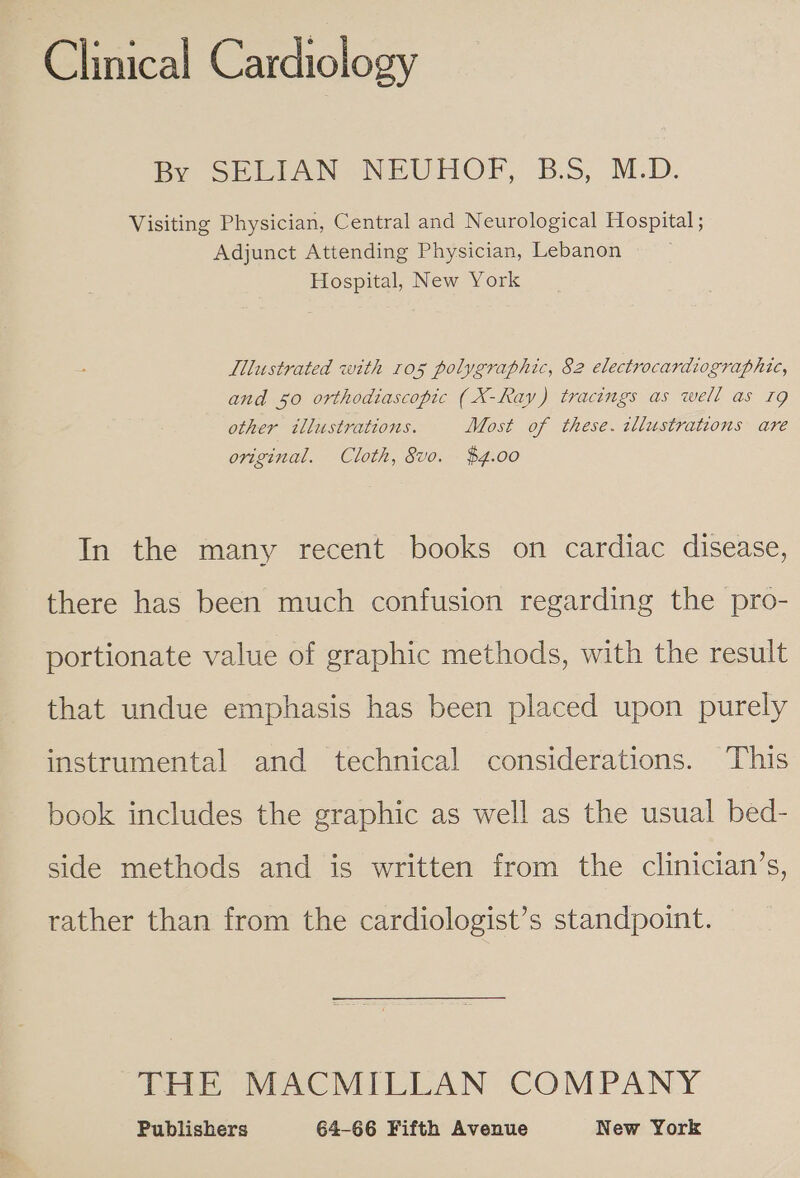 Clinical Cardiology By GeEtAN NEUCHOF, B.S, M.D. Visiting Physician, Central and Neurological Hospital ; Adjunct Attending Physician, Lebanon — Hospital, New York . Illustrated with ros polygraphic, 82 electrocardiographic, and 50 orthodiascopic (X-Ray) tracings as well as 19 other illustrations. Most of these. tllustrations are original. Cloth, vo. $4.00 In the many recent books on cardiac disease, there has been much confusion regarding the pro- portionate value of graphic methods, with the result that undue emphasis has been placed upon purely instrumental and technical considerations. This book includes the graphic as well as the usual bed- side methods and is written from the clinician’s, rather than from the cardiologist’s standpoint. THE MACMILLAN COMPANY