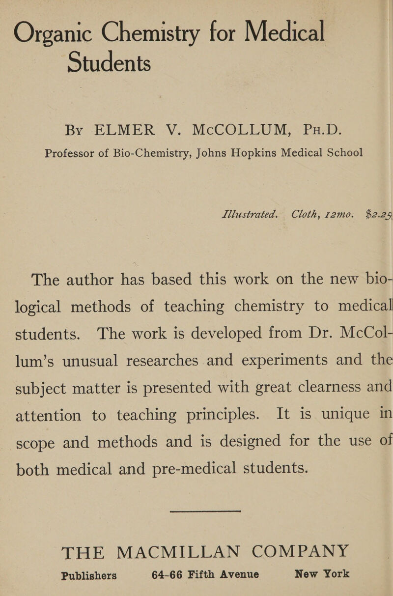 Organic Chemistry for Medical Students BY ELMER V.. McCOLLUM, “Pa:D: Professor of Bio-Chemistry, Johns Hopkins Medical School Illustrated. Cloth, r2mo. $2.25 The author has based this work on the new bio- logical methods of teaching chemistry to medical students. The work is developed from Dr. McCol- lum’s unusual researches and experiments and the subject matter is presented with great clearness and attention to teaching principles. It is unique in scope and methods and is designed for the use of both medical and pre-medical students. THE MACMILLAN COMPANY