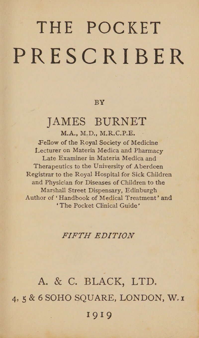 THE POCKET PRESCRIBER BY JAMES BURNET M.A., M.D., M.R.C.P.E. Fellow of the Royal Society of Medicine Lecturer on Materia Medica and Pharmacy Late Examiner in Materia Medica and Therapeutics to the University of Aberdeen Registrar to the Royal Hospital for Sick Children and Physician for Diseases of Children to the Marshall Street Dispensary, Edinburgh Author of ‘Handbook of Medical Treatment’ and ‘The Pocket Clinical Guide’ FIFTH EDITION Ae 6 BLACK, HTD: 4,5 &amp; 6SOHO SQUARE, LONDON, W.1 1919