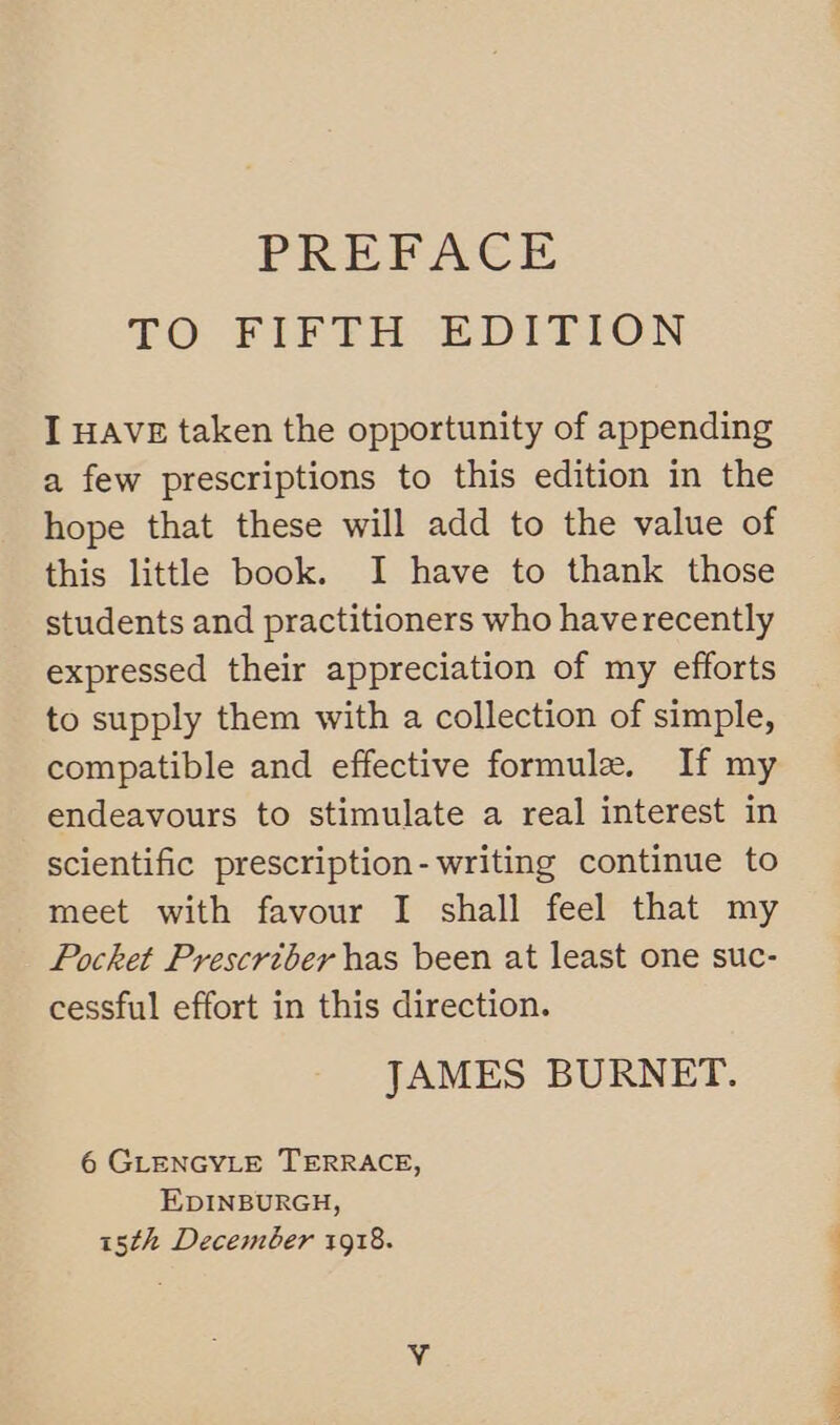 PREFACE TO FIFTH EDITION I HAVE taken the opportunity of appending a few prescriptions to this edition in the hope that these will add to the value of this little book. I have to thank those students and practitioners who haverecently expressed their appreciation of my efforts to supply them with a collection of simple, compatible and effective formule. If my endeavours to stimulate a real interest in scientific prescription- writing continue to meet with favour I shall feel that my Pocket Prescriber has been at least one suc- cessful effort in this direction. JAMES BURNET. 6 GLENGYLE TERRACE, EDINBURGH, 15th December 1918.