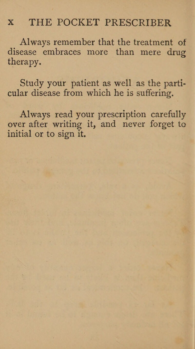 Always remember that the treatment of disease embraces more than mere drug therapy. Study your patient as well as the parti- cular disease from which he is suffering. Always read your prescription carefully over after writing it, and never forget to initial or to sign it.