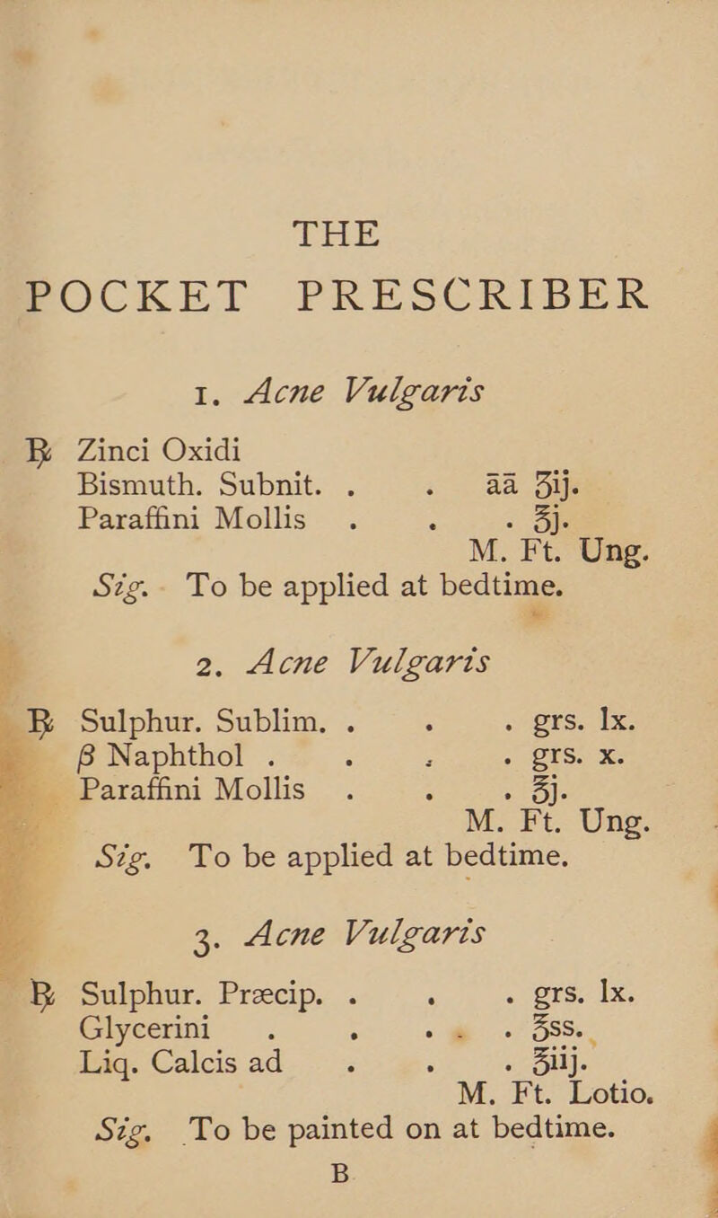 THE POCKET PRESCRIBER 1. Acne Vulgaris B® Zinci Oxidi Bismuth. Subnit. . s. Ba Bee Paraffini Mollis : ob M. Ft. Ung. Sig. To be applied at bedtime. we : 2. Acne Vulgarts B Sulphur. Sublim.. . — . grs. Ix. 8 Naphthol . : : « QISs x: Paraffini Mollis j  ua Stig. To be applied at bedtime. 3. Acne Vulgaris a RB Sulphur. Precip. . : . grs. Ix. Glycerini . : + ee of Bake. Lig. Calcisad.. : . 3Silj. Sig. To be painted on at bedtime. B ae