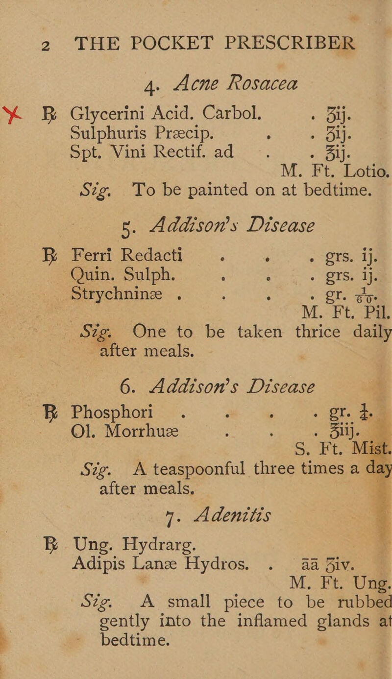4. Acne Rosacea SB Glycerini Acid. Carbol. » Bij. Sulphuris Preecip. ; 2 Gite Spt. Vini Rectif. ad ie: M. Ft. Lotio. Szg. To be painted on at bedtime. 5. Addison's Disease BR Ferri Redacti _ ‘ pts. if Quin. Sulph. : : . prs, ip Strychnine . ; 3 . I. go M. Ft. Pil. Sig. One to be taken thrice daily after meals. 6. Addtson’s Disease B Phosphori . 2 , - gre 2 Ol. Morrhuze : : : ae st alter meals. 7. Adenitis B Ung. Hydrarg. Adipis Lanz Hydros. . 4a 3iv. M. Ft. Ung. Stg. A small piece to be rubbed gently into the inflamed glands at } - bedtime. 