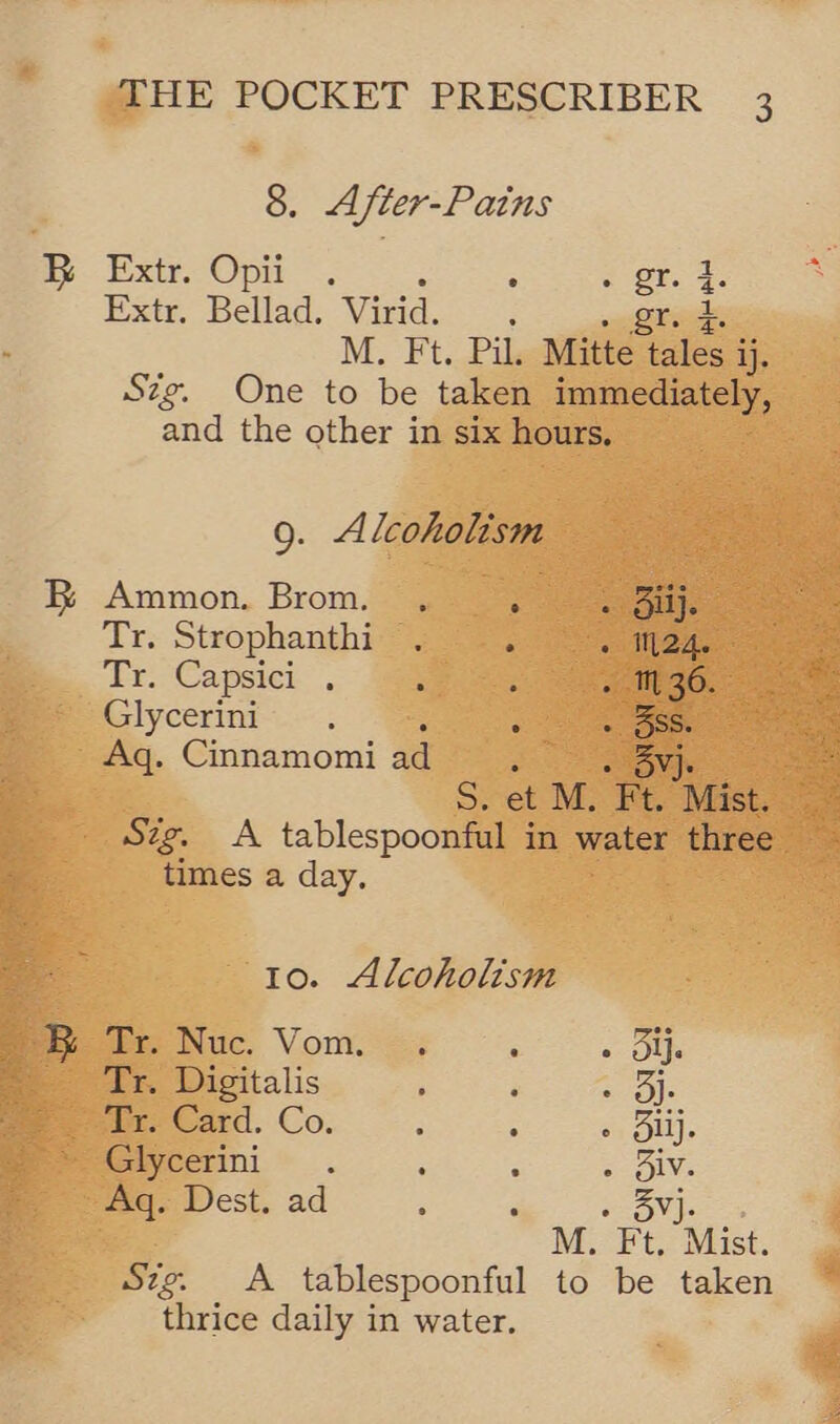 8. After-Pains By str. Op ~; : ~ OF. Extr, Bellad. Virid. : gr. M. Ft. Pil. Mitte oe ij. Szg. One to be taken immediately, and the other in six hours. le ° 9. Alcoholism BR Ammon. Brom. , : ous Tr. Strophanthi . «Sade Tr. Capsici. . : : “1 36. Glycerini . d » 5S. Aq. Cinnamomi ad, “wovys . S. et M. Ft. Mist. times a day. 10. Alcoholism Meet Nuc, Vom. +. Bi. Tr. Digitalis ; ‘ Spies it a Card. Co. 3 ; oy Duy. Glycerini. ‘ - - Biv. Aq. Dest. ad ‘ . 3vj- M. Ft, Mist. Sze. A tablespoonful to be taken thrice daily in water.