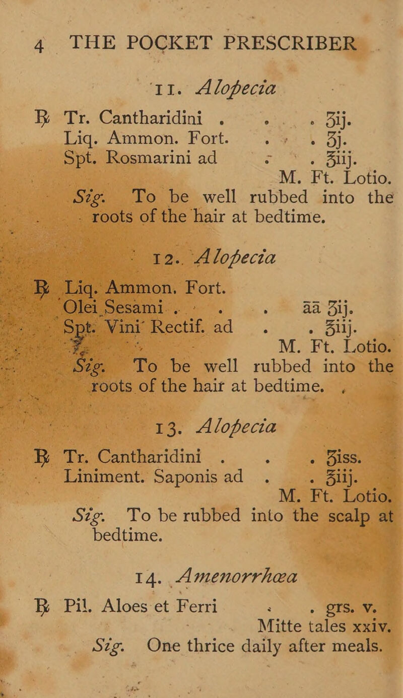 11. Alopecia KR Tr. Cantharidini . , » Bij. iaq. Ammon. Fort... 44-4. By Spt. Rosmarini ad : » Bllj. M. Ft. Lotio. Szg. To be well rubbed into the . roots of the hair at bedtime. oe 12.. Alopecia Hi Liq. Ammon. Fort. fo Olei Sesami-. : «Me BSB: ae: 5 1 Vint’ Rectif, Ml » Silj. te ee M. Ft. Lael Oni To S well rubbed into the roots of the hair at bedtime.  13. Alopecia R Tr. Cantharidini . : . Biss. Liniment. Saponisad . - olde M. Ft. Lotiol Szg. To be rubbed into the scalp at bedtime. 14. Amenorrhea R Pil. Aloes et Ferri ‘ . grs. Vv. Mitte tales xxiv. Szg. One thrice daily after meals.