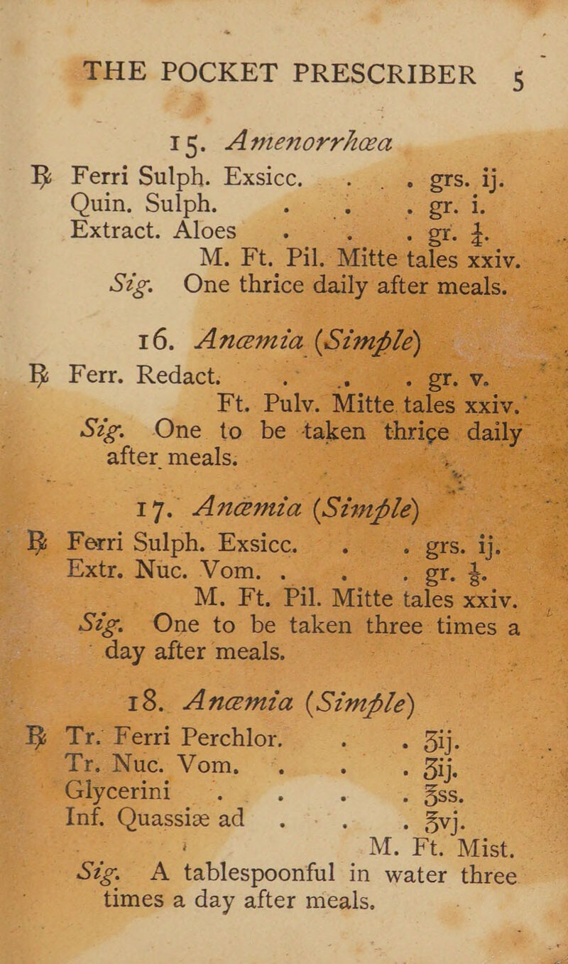 15. Amenorrhea Ky Ferri Sulph. Exsicc. so-v9 5 Se grs. aj. Quin. Sulph. otic ends Extract. Aloes « er. +. or M. Ft. Pil. Mitte tales RXV. Szg. One thrice daily after meals. 16. Anemia (Simple) — RK Ferr. Redacts fe or. Vn Ft. .Puly. ‘Mitte tales xxiv. Szg. One to be dao ‘thrige | aay oe after meals. ee a ye Anemia (Sémpley 7 3 Ferri Sulph. Exsice.. 5s prs. ij: Extr. Nuc. Vom. ; or. 5. oe . M. Ft. Pil. Mitte tales xxiv. 5 Sig. One to be taken three times a day after meals.  18. Anemia (Simple) Tr. Ferri Perchlor. oer aie dy. Nuc. Vom. “*. : Sie Glycerini : : “oe Inf. fase aa ; VAP M. Ft. Mist. Sig. A Bb lespooufal in water three times a day after meals.