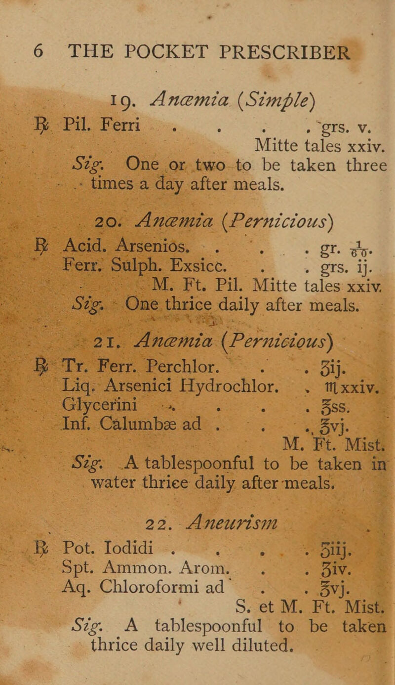 19. Anemia (Simple) BR Pil. Ferri , : . gr. v. Mitte tales xxiv. Sig, Gaé or two to be taken three - times a day after meals. res. | Anemia (Pernicious) ae oe Arseniés. . . : ot ae Bar ee oN Poeec. » Qrs. ij. oe M. Ft. Pil. Mitte tales xxiv, fe Sige: One thrice pally after meals.  *2T,: lenin (Pernisious) oe o Ferr. Perchlor. . . 3ij. Lig. Arsenici Hydrochlor. . aise ou Glyeerim ~ ta . é . 3ss. co nS, Calumbee ad . movi. ae ie: i M. “Ft. Mist. Bier. A tablespoonful to be taken in _ water thrice daily after-meals. 22. Aneurism /B&amp;--Pot. Iodidi -. i «5 ne ~ Spt. Ammon. Arom. . . One Aq. Chloroformi ad- - Ov]. ae S. et M. Ft. Mist, Szg. A tablespoonful to be taken thrice daily well diluted.