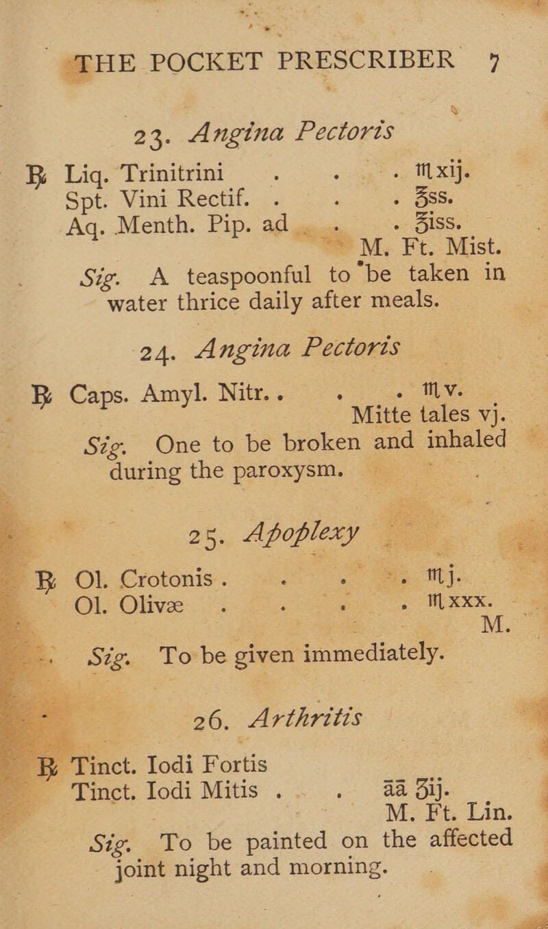 7 ¥ 23. Angina Pectoris R Liq. Trinitrini. «dag aioe Spt. Vini Rectif. . ; » BSS Aq. Menth. Pip. ad . . « OISS. “ M. Ft. Mist. Sig. A teaspoonful to be taken in water thrice daily after meals. 24. Angina Pectoris B Caps. Amyl. Nitr.. : . HL We ‘ Mitte tales vj. Sig, One to be broken and inhaled during the paroxysm. =.        ~- as. Apoplery ae B Ol. Crotonis . : ie. ne eg *- Ol. Olive... re is WEEK. ee M. 4a  Sig. To be given immediately. -B Tinct. Iodi Fortis Tinct. Iodi Mitis . . aa ij. M. Ft. Lin. Sig. To be painted on the affected joint night and morning... ; — . 20... Arthritis a | 4 4 , ima
