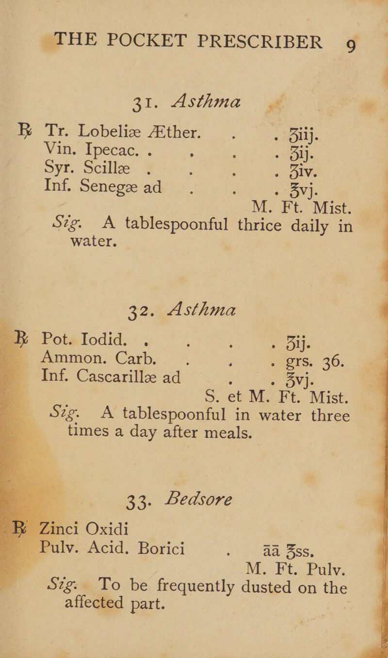       31. Asthma gif ae BR Tr. Lobeliz Ather. . . Bij. Vin. Ipecac. . ; : Os Syr. Scille . : : ; oe Inf. Senegz ad : M. 7 Mist, 4 Szg. A tablespoonful thrice daily in water. 32. Asthma ; Potalodid. . , , <li | Ammon. Carb. .. +» Brs. 36. as _ Inf. Cascarille ad « Ov] : S. et M. Ft. Mist. _ Szg. A tablespoonful in water three times a day after meals. 2 Ske Bedsore BR Zinci Oxidi ~Pulv. Acid. Borici oh * Sse, OSs al M. Ft. Pulv. Szg: To be frequently dusted on the affected part.