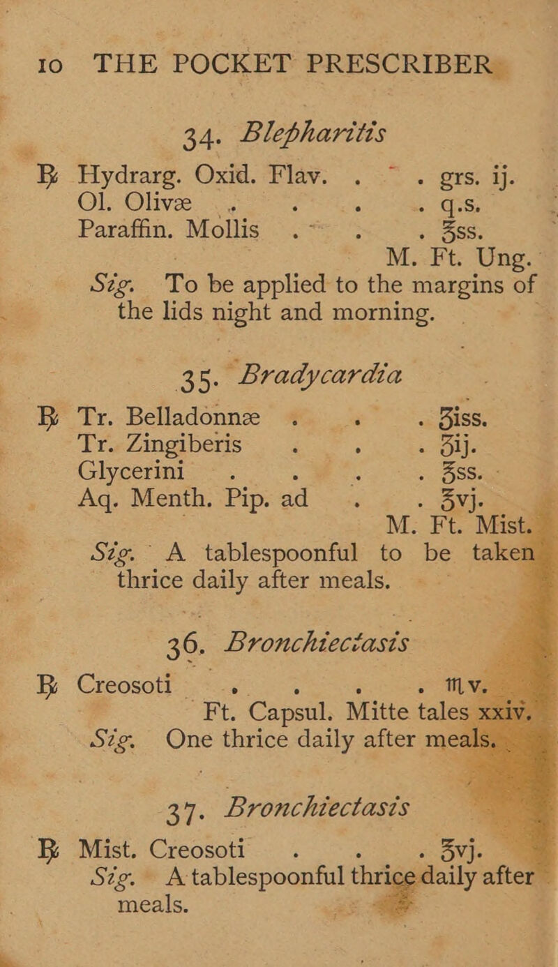 ~ Io THE ido a PRESCRIBER | Ra. Blepharitis Ol, Olive... ¢ Fea.) eae Ss Paratha. Mollis:...*5- ° . 358s. Stig. To be applied to the margins of the lids night and morning. 38. Bradycardia BR Tr. Belladonne . ght geist Tr. Zingiberis : Rye Glycerini. Seat . 3SS. Aq. Menth. Pip. ad      5}. * M. Ft. Mist. — Sig. A tablespoonful to be taken thrice daily after meals. 3 36. Bronchiectasis B Creosoti . cee Bronchiectasis BR Mist. Creosoti . . Sig.” eae a ci tha dai meals.