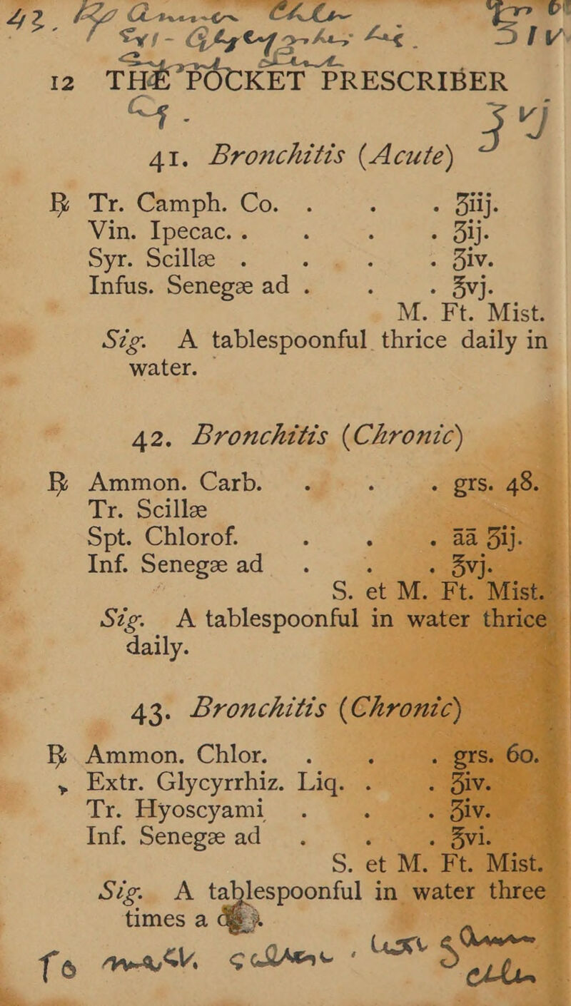 12 aa roOes PRESCRIBER ce 41. Bronchitis (Acute) i Tr. Camph. Co... : - Biij. Vin. Ipecac... : : - Bij. Syr. Scillze . ao ae .. Biv. Infus. Senegze ad . : . 3yj. id » M. Ft. Mist am Szg. A tablespoonful. thrice daily in ‘. water.       * 42. Bronchitis (Chronic) i BR Ammon. Carb, . | Tr. Scillze Spt. Chlorof. ; Inf. Senegze ad vas Stig. A tablespoon lin . daily. a Aes Bronchitis P UO Ammon. Chlor. ._ me > Extr. Glycyrrhiz. Liq. Tr. Hyoscyami Inf. Senegze ad Sig. A tabl ; times a Ge. : - == ——
