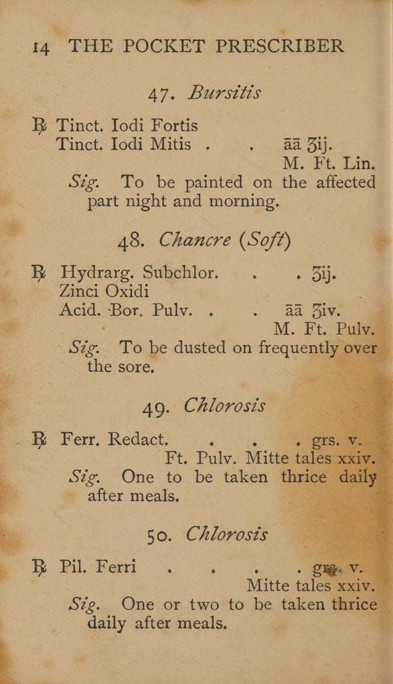% ~ 14 THE POCKET PRESCRIBER 47. BUPStLUS B® Tinct. Iodi Fortis Tinct. Iodi Mitis . ee hs M. Ft. Lin. Sig. To be painted on the affected part night and morning. 48. Chancre (Soft) &amp; - &amp; Hydrarg. Subchlor. . » Sie 7 Zinci Oxidi is Acid. Spot Paly.- - > Reeve e ”     See To be dusted on Requegs the sore. . 49. Chlorosta a: Ferr, Redact. , Ft. Pulv. Mit Sze. One to be taken after meals. ii ) 50. Chlorosis : B Pil. Feri. =. 4  Mitte ta Sze. One or two to be taken thri daily after meals. ’ 3. pe a.