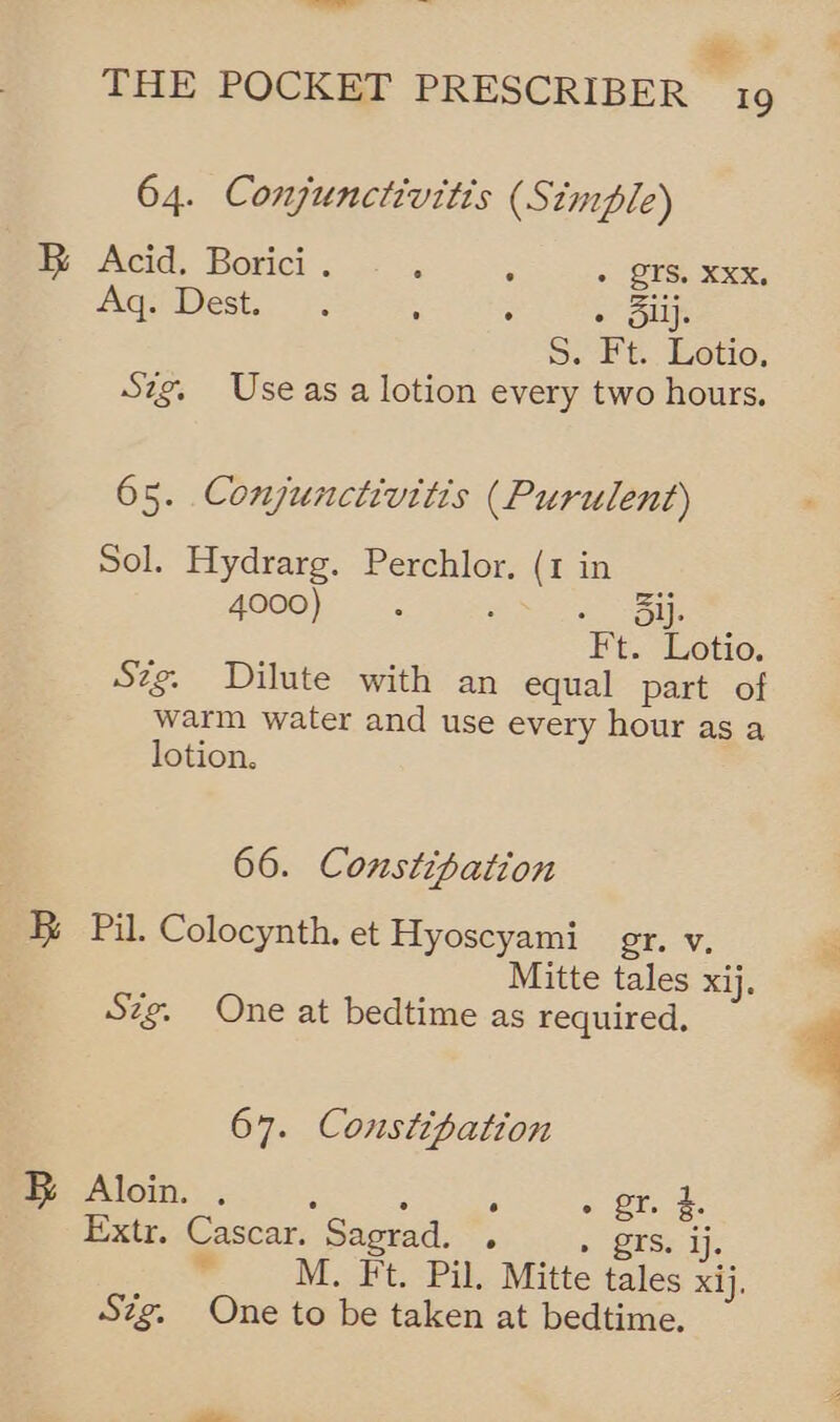 ——— a = THE POCKET PRESCRIBER 19 64. Conjunctivitis (Simple) B Acid. Borici . ; ; - GTS. sox, Aq. Dest... : : « Sulj 5. Ft.. Lotio, Szg, Useas a lotion every two hours. 65. Conjunctivitis (Purulent) Sol. Hydrarg. Perchlor. (1 in 4000) ‘ : = iol. Ft. Lotio. Szg. Dilute with an equal part of warm water and use every hour as a lotion. 66. Constipation B Pil. Colocynth. et Hyoscyami gr. Vv. Mitte tales xij. Szg. One at bedtime as required. 67. Constipation FR Aloin. . : : ; . gr. £. Extr. Cascar. Sagrad. . » gTs. ij. “ M. Ft. Pil. Mitte tales xij. Szg. One to be taken at bedtime.