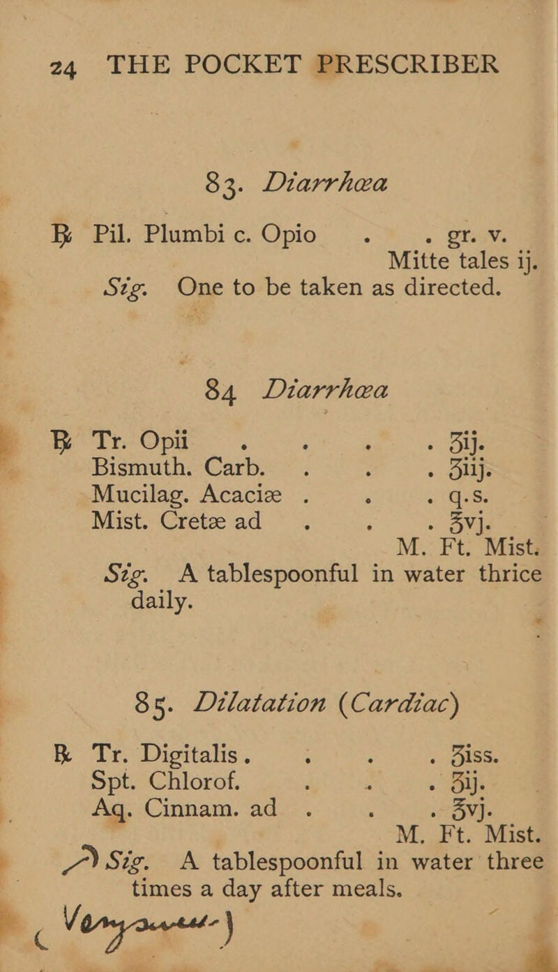 83. Diarrhea BR Pil. Plumbi c. JO i-26 » Staw Mitte tales ij. ; Stg. One to be taken as directed. 84 Diarrhea } BR Tr. Opii ; : ; - Ole Bismuth. Carb. . ; . Buys Mucilag. Acacize . ‘ « (Qe: Mist. Crete ad . ; . 35vj. M. Ft. Mist. Sig. A tablespoonful in water thrice | daily. 2 85. Dilatation (Cardiac) R Tr. Digitalis. : : . Biss. : Spt. Chlorof. . 2 . Bis 4 Aq. Cinnam. ad . : » 3Yj- M. Ft. Mist. a /) Sig. A tablespoonful in water three times a . after meals. ee ae, o