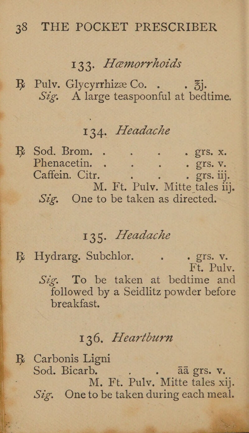 133. Haemorrhotds &amp; Pulv. Glycyrrhize Co. . ie Szg. A large teaspoonful at bedtime. i 134. Headache B Sod. Brom. . : : 5 TS, Phenacetin. . é ; « -QTS.i¥, Caffein. Citr. . rs. ij. M. Ft. Pulv. Mitte tales 1 lij. Szg. One to be taken as directed. 135. Lfeadache Bs Hydrarg. Subchlor. : » TS. Vv. Ft. Pulv. Sig. To be taken at bedtime and followed by a Seidlitz powder before breakfast. 136, cartburn _ &amp;B Carbonis Ligni Sod. Bicarb. . » 28 OTS. Ve M. Ft. Pulv. Mitte tales xij. Sz¢g. One to be taken during each meal. —— — “ 4 ——, ~ _ 