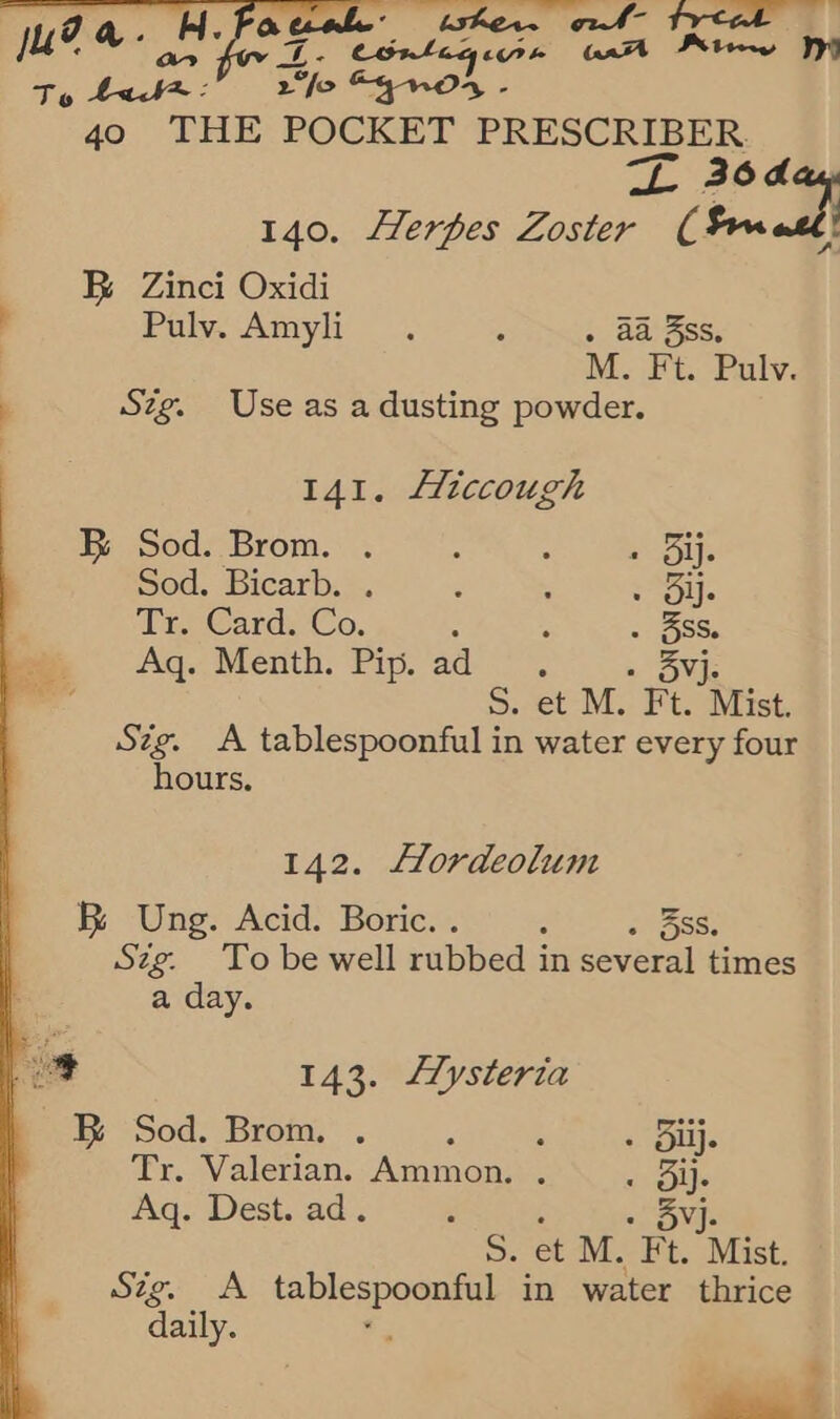 uel twker.w ol freak ju?a. 4. rT Conlagire aa Prt pat Ty 408: 2“fo egos - 40 THE POCKET PRESCRIBER ~ nal 140. Herpes Zoster frm BR Zinci Oxidi : Puy. Atmyli : . aa 3ss, | M. Ft. Pulv. Szg. Use as a dusting powder. 141. Hiccough BR Sod. Brom. . ; : s Bij. Sod. Bicarb. . ‘ ; Sil. Tr. Card. Co. : . . 5SS. Aq. Menth. Pip. ad. » 3BYj 5. et M. Ft. Mist. Szg. A tablespoonful in water every four hours. 142. Hordeolum Bi Ung. Acid. Boric. . , . 5SS. Szg. To be well rubbed in several times a day. se 143. LZysteria BR Sod. Brom. . : ; « Eplis Tr. Valerian. Ammon. . Ob Aq. Dest. ad. : Nae S79. A appa in water thrice daily. « ee, % 